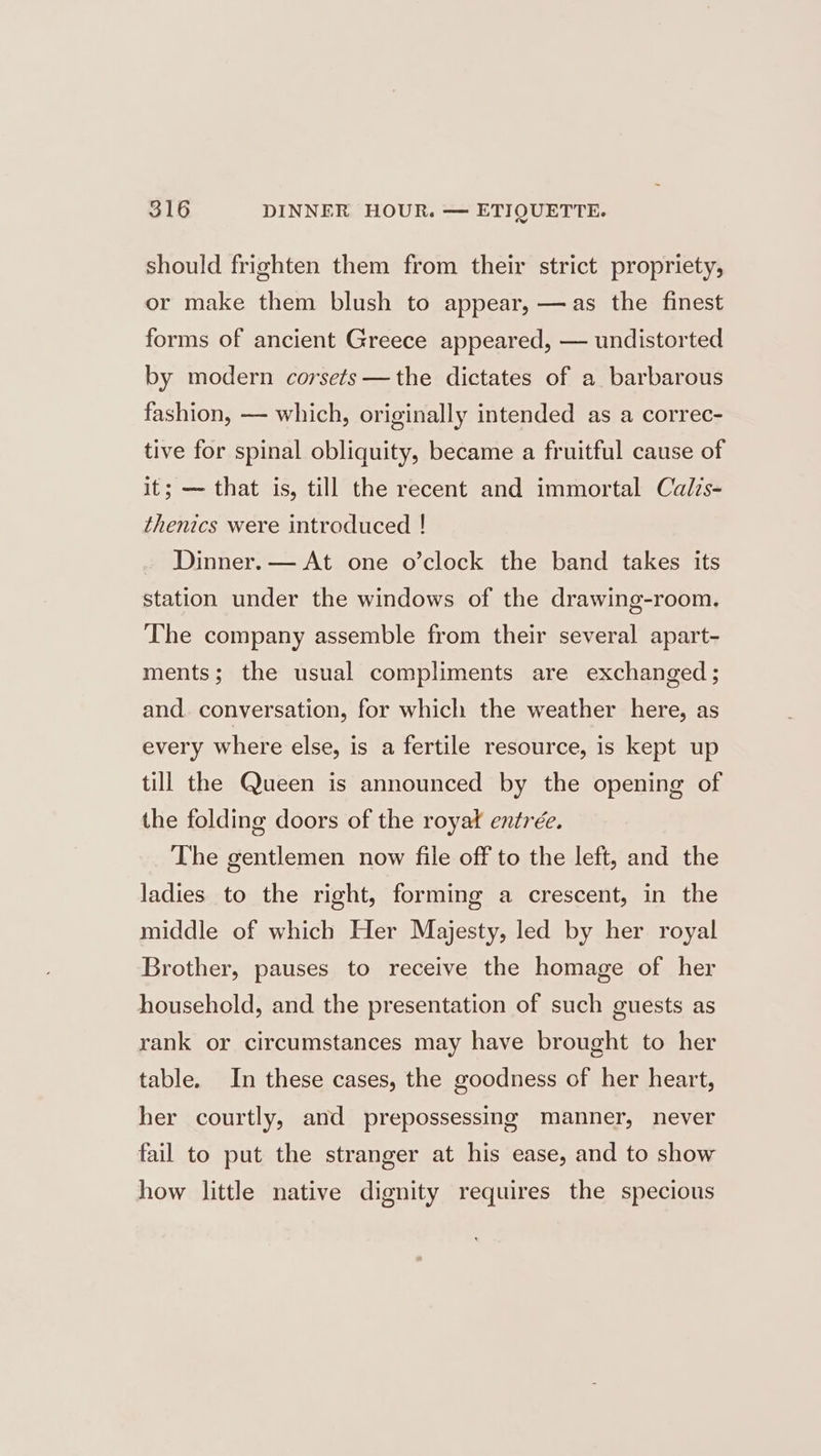 should frighten them from their strict propriety, or make them blush to appear, —as the finest forms of ancient Greece appeared, — undistorted by modern corsets—the dictates of a barbarous fashion, — which, originally intended as a correc- tive for spinal obliquity, became a fruitful cause of it; — that is, till the recent and immortal Calzs- thenics were introduced ! Dinner. — At one o’clock the band takes its station under the windows of the drawing-room. The company assemble from their several apart- ments; the usual compliments are exchanged ; and. conversation, for which the weather here, as every where else, is a fertile resource, is kept up till the Queen is announced by the opening of the folding doors of the royat entrée. The gentlemen now file off to the left, and the ladies to the right, forming a crescent, in the middle of which Her Majesty, led by her royal Brother, pauses to receive the homage of her household, and the presentation of such guests as rank or circumstances may have brought to her table. In these cases, the goodness of her heart, her courtly, and prepossessing manner, never fail to put the stranger at his ease, and to show how little native dignity requires the specious