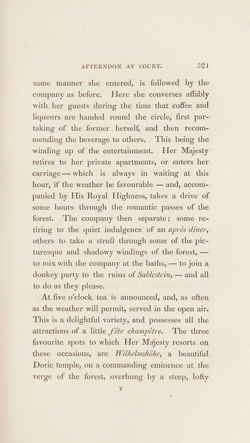 AFTERNOON AT COURT. sal same manner she entered, is followed by the company as before. Here she converses aflably with her guests during the time that coffee and liqueurs are handed round the circle, first par- taking of the former herself, and then recom- mending the beverage to others. This being the winding up of the entertainment. Her Majesty retires to her private apartments, or enters her carriage — which is always in waiting at this hour, if the weather be favourable — and, accom- panied by His Royal Highness, takes a drive of some hours through the romantic passes of the forest. [The company then separate; some re- tiring to the quiet indulgence of an aprés diner, others to take a stroll through some of the pic- turesque and shadowy windings of the forest, — to mix with the company at the baths, — to join a donkey party to the ruins of Sablestezn, — and all to do as they please. At five o’clock tea is announced, and, as often as the weather will permit, served in the open air. This is a delightful variety, and possesses all the attractions of a little féte champétre. ‘The three favourite spots to which Her Majesty resorts on these occasions, are Wilhelmshdhe, a beautiful Doric temple, on a commanding eminence at the verge of the forest, overhung by a steep, lofty Y