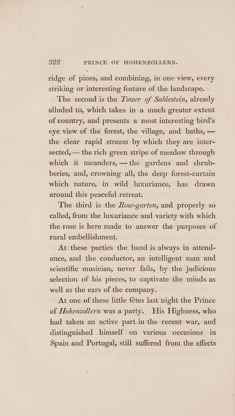 S27, PRINCE OF HOHENZOLLERN. ridge of pines, and combining, in one view, every striking or interesting feature of the landscape. The second is the Tower of Sablestein, already alluded to, which takes in a much greater extent of country, and presents a most interesting bird’s eye view of the forest, the village, and baths, — the clear rapid stream by which they are inter- sected, — the rich green stripe of meadow through which it meanders,—the gardens and shrub- beries, and, crowning all, the deep forest-curtain which nature, in wild luxuriance, has drawn around this peaceful retreat. The third is the Rose-garten, and properly so called, from the luxuriance and variety with which the rose is here made to answer the purposes of rural embellishment. At these parties the band is always in attend- ance, and the conductor, an intelligent man and scientific musician, never fails, by the judicious selection of his pieces, to captivate the minds as well as the ears of the company. At one of these little fétes last night the Prince of Hohenzollern was a party. His Highness, who had taken an active part in the recent war, and distinguished himself on various occasions in Spain and Portugal, still suffered from the effects