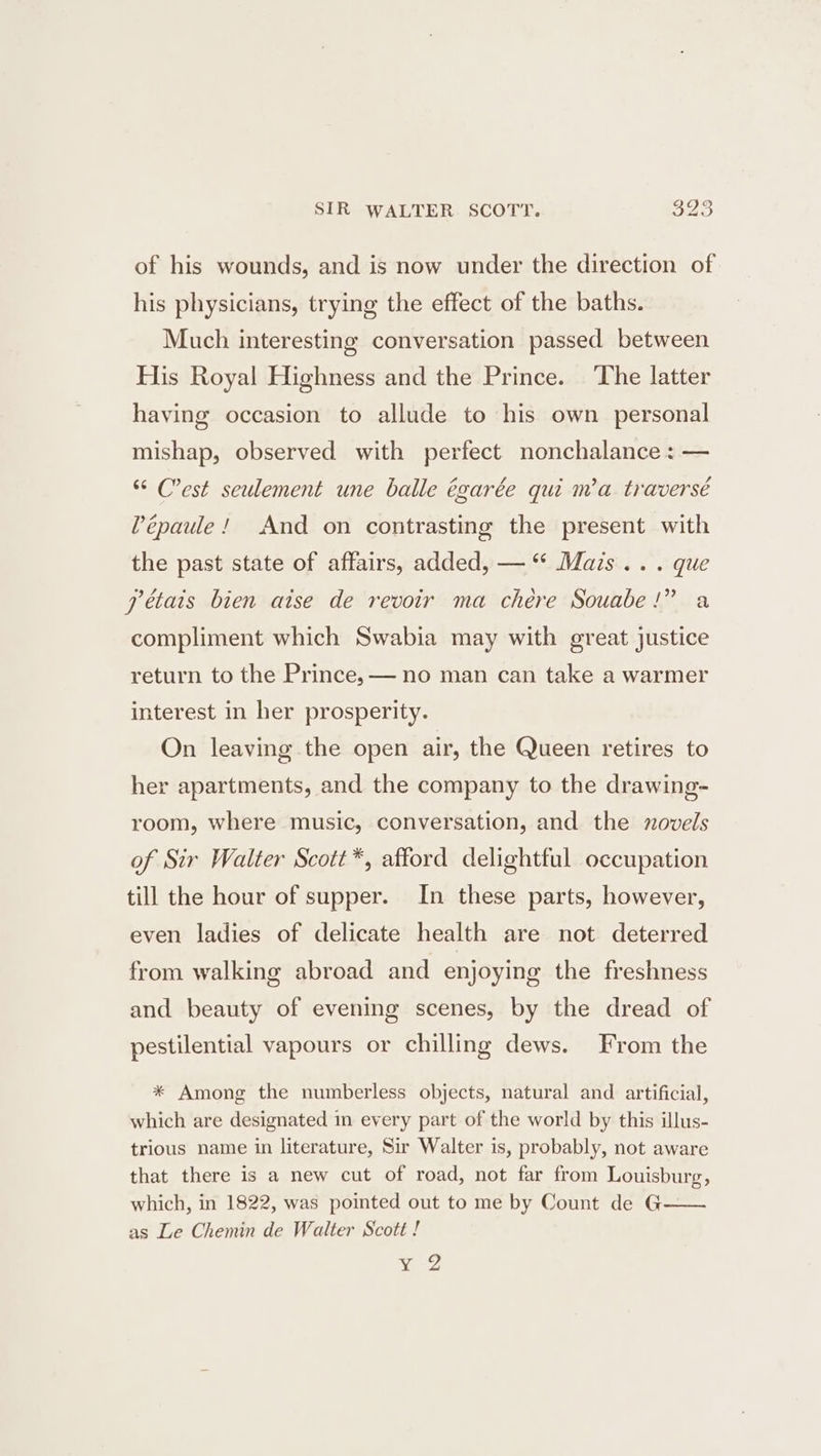 SIR WALTER SCOTT. aus of his wounds, and is now under the direction of his physicians, trying the effect of the baths. Much interesting conversation passed between His Royal Highness and the Prince. ‘The latter having occasion to allude to his own personal mishap, observed with perfect nonchalance: — “ C'est seulement une balle égarée qui m’a traversé Pépaule! And on contrasting the present with the past state of affairs, added, — “ Mais... que pétais bien aise de revoir ma chére Souabe!” a compliment which Swabia may with great justice return to the Prince, — no man can take a warmer interest in her prosperity. On leaving the open air, the Queen retires to her apartments, and the company to the drawing- room, where music, conversation, and the zovels of Sir Walter Scott*, afford delightful occupation till the hour of supper. In these parts, however, even ladies of delicate health are not deterred from walking abroad and enjoying the freshness and beauty of evening scenes, by the dread of pestilential vapours or chilling dews. From the * Among the numberless objects, natural and artificial, which are designated in every part of the world by this illus- trious name in literature, Sir Walter is, probably, not aware that there is a new cut of road, not far from Louisburg, which, in 1822, was pointed out to me by Count de G as Le Chemin de Walter Scott ! 9's