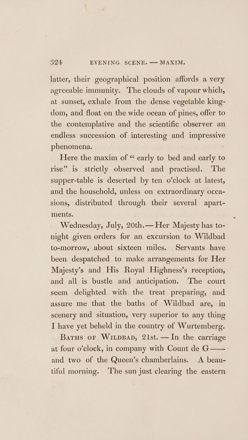 latter, their geographical position affords a very agreeable immunity. The clouds of vapour which, at sunset, exhale from the dense vegetable king- dom, and float on the wide ocean of pines, offer to the contemplative and the scientific observer an endless succession of interesting and impressive phenomena. Here the maxim of “ early to bed and early to rise” is strictly observed and practised. ‘The supper-table is deserted by ten o’clock at latest, and the household, unless on extraordinary occa- sions, distributed through their several apart- ments. Wednesday, July, 20th.— Her Majesty has to- night given orders for an excursion to Wildbad to-morrow, about sixteen miles. Servants have been despatched to make arrangements for Her Majesty’s and His Royal Highness’s reception, and all is bustle and anticipation. ‘The court seem delighted with the treat preparing, and assure me that the baths of Wildbad are, in scenery and situation, very superior to any thing I have yet beheld in the country of Wurtemberg. Batus or WixpBap, 21st. —JIn the carriage at four o’clock, in company with Count de G and two of the Queen’s chamberlains. A beau- tiful morning. ‘The sun just clearing the eastern
