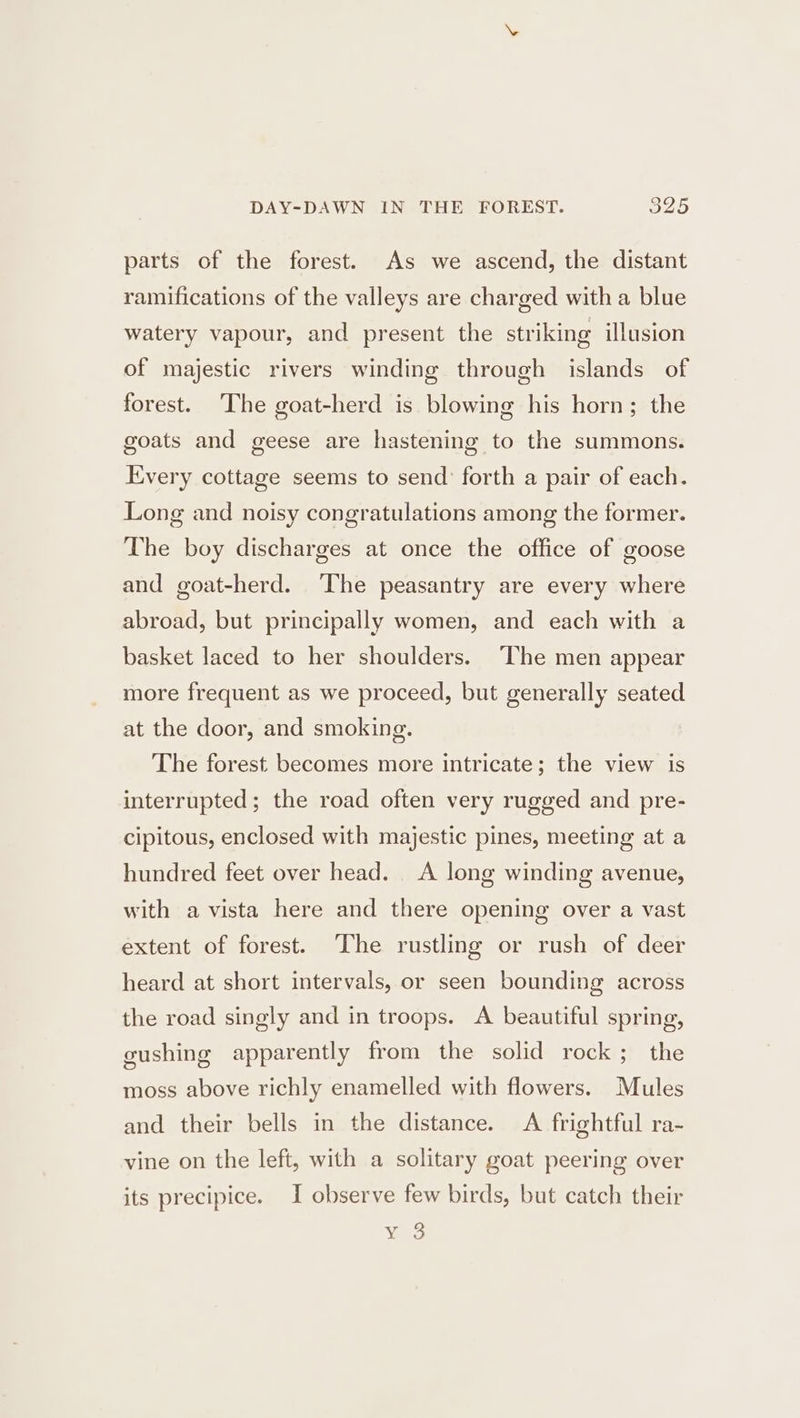 DAY-DAWN IN THE FOREST. 32D parts of the forest. As we ascend, the distant ramifications of the valleys are charged with a blue watery vapour, and present the striking illusion of majestic rivers winding through islands of forest. The goat-herd is blowing his horn; the goats and geese are hastening to the summons. Every cottage seems to send forth a pair of each. Long and noisy congratulations among the former. The boy discharges at once the office of goose and goat-herd. The peasantry are every where abroad, but principally women, and each with a basket laced to her shoulders. The men appear more frequent as we proceed, but generally seated at the door, and smoking. The forest becomes more intricate; the view is interrupted; the road often very rugged and pre- cipitous, enclosed with majestic pines, meeting at a hundred feet over head. A long winding avenue, with a vista here and there opening over a vast extent of forest. The rustling or rush of deer heard at short intervals, or seen bounding across the road singly and in troops. A beautiful spring, gushing apparently from the solid rock; the moss above richly enamelled with flowers. Mules and their bells in the distance. A frightful ra- vine on the left, with a solitary goat peering over its precipice. I observe few birds, but catch their Vea
