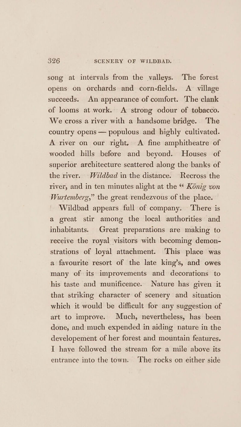 song at intervals from the valleys. ‘The forest opens on orchards and corn-fields. A village succeeds. An appearance of comfort. The clank of looms at work. A strong odour of tobacco. We cross a river with a handsome bridge. The country opens — populous and highly cultivated. A river on our right, A fine amphitheatre of wooded hills before and beyond. Houses of superior architecture scattered along the banks of the river. Waldbad in the distance. Recross the river, and in ten minutes alight at the “ Kénig von Wurtemberg,” the great rendezvous of the place. Wildbad appears full of company. There is a great stir among the local authorities and inhabitants. Great preparations are making to receive the royal visitors with becoming demon- strations of loyal attachment. ‘This place was a favourite resort of the late king’s, and owes many of its improvements and decorations to his taste and munificence. Nature has given it that striking character of scenery and situation which it would be difficult for any suggestion of art to improve. Much, nevertheless, has been done, and much expended in aiding nature in the developement of her forest and mountain features. I have followed the stream for a mile above its entrance into the town. ‘The rocks on either side