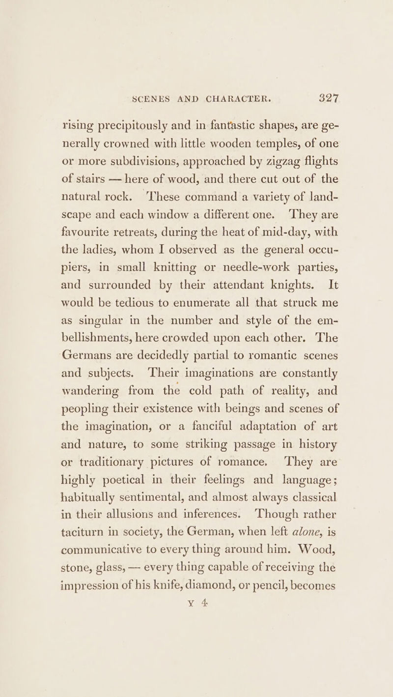 rising precipitously and in fantastic shapes, are ge- nerally crowned with little wooden temples, of one or more subdivisions, approached by zigzag flights of stairs — here of wood, and there cut out of the natural rock. ‘These command a variety of land- scape and each window a different one. They are favourite retreats, during the heat of mid-day, with the ladies, whom I observed as the general occu- piers, in small knitting or needle-work parties, and surrounded by their attendant knights. It would be tedious to enumerate all that struck me as singular in the number and style of the em- bellishments, here crowded upon each other. The Germans are decidedly partial to romantic scenes and subjects. ‘Their imaginations are constantly wandering from the cold path of reality, and peopling their existence with beings and scenes of the imagination, or a fanciful adaptation of art and nature, to some striking passage in history or traditionary pictures of romance. ‘They are highly poetical in their feelmgs and language; habitually sentimental, and almost always classical in their allusions and inferences. ‘Though rather taciturn in society, the German, when left alone, is communicative to every thing around him. Wood, stone, glass, — every thing capable of receiving the impression of his knife, diamond, or pencil, becomes Y 4