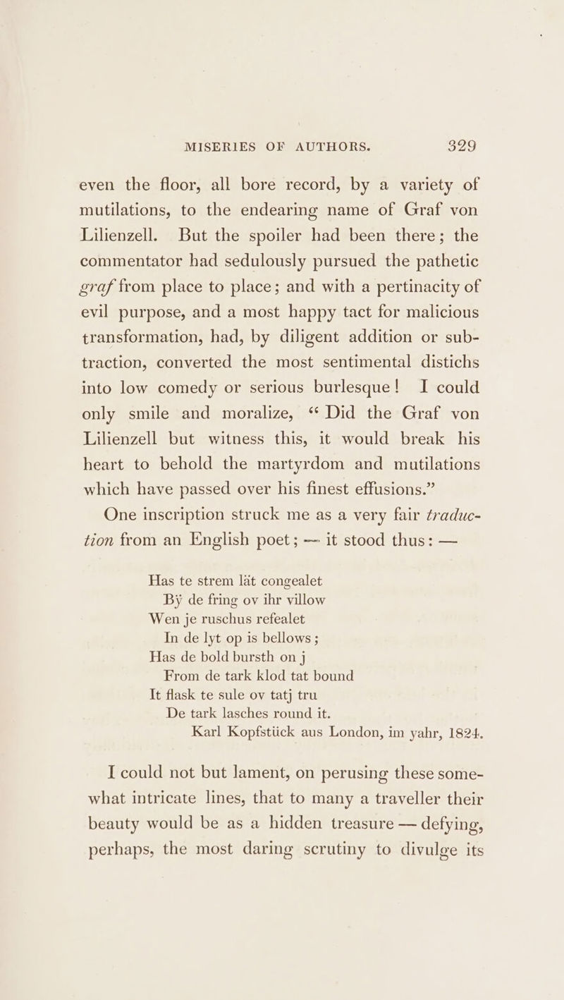 even the floor, all bore record, by a variety of mutilations, to the endearing name of Graf von Lilienzell. But the spoiler had been there; the commentator had sedulously pursued the pathetic graf from place to place; and with a pertinacity of evil purpose, and a most happy tact for malicious transformation, had, by diligent addition or sub- traction, converted the most sentimental distichs into low comedy or serious burlesque! I could only smile and moralize, “ Did the Graf von Lilienzell but witness this, it would break his heart to behold the martyrdom and mutilations which have passed over his finest effusions.” One inscription struck me as a very fair traduc- tion from an English poet; — it stood thus: — Has te strem lat congealet By de fring ov ihr villow Wen je ruschus refealet In de lyt op is bellows ; Has de bold bursth on j From de tark klod tat bound It flask te sule ov tatj tru De tark lasches round it. Karl Kopfstiick aus London, im yahr, 1824, I could not but lament, on perusing these some- what intricate lines, that to many a traveller their beauty would be as a hidden treasure — defying, perhaps, the most daring scrutiny to divulge its