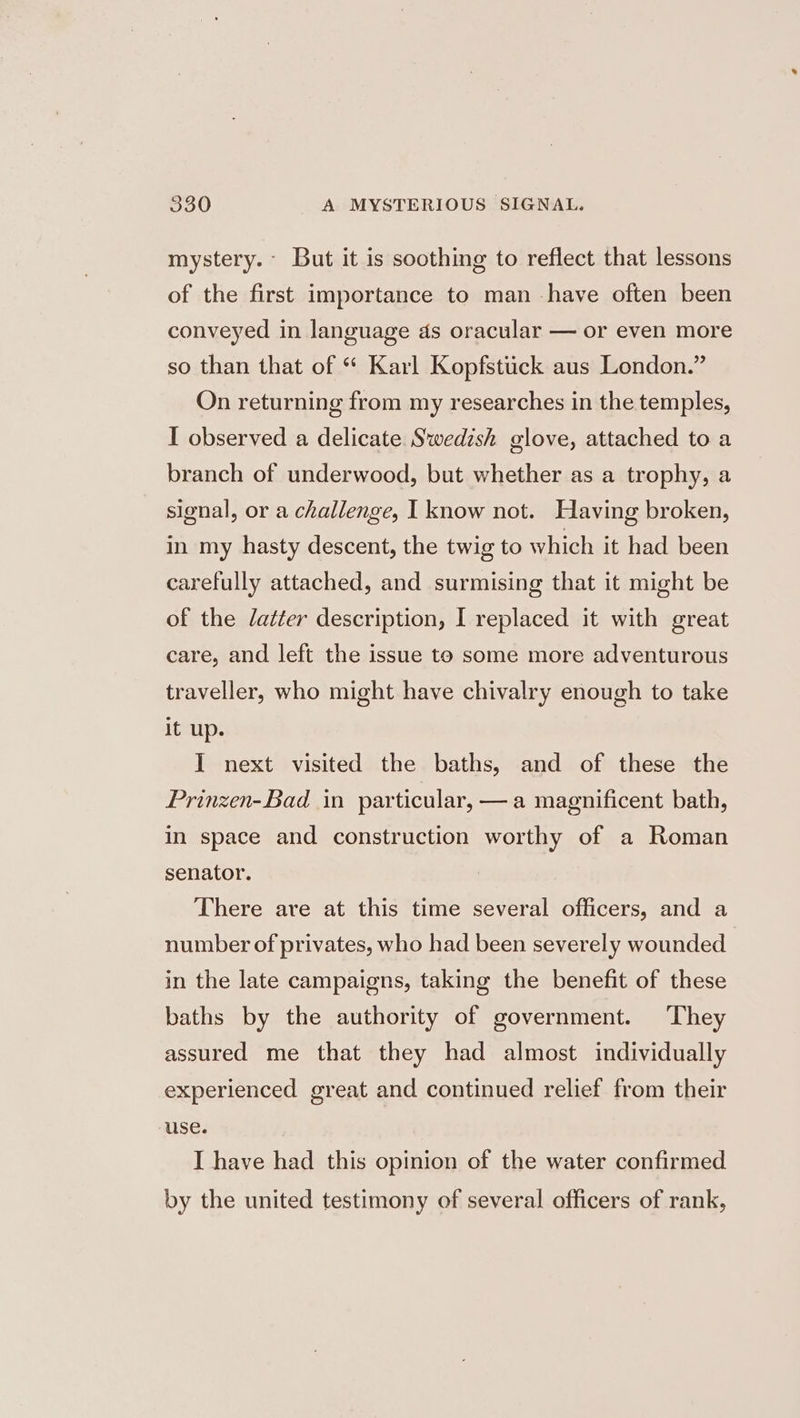 mystery. But it is soothing to reflect that lessons of the first importance to man -have often been conveyed in language as oracular — or even more so than that of “ Karl Kopfstiick aus London.” On returning from my researches in the temples, I observed a delicate Swedish glove, attached to a branch of underwood, but whether as a trophy, a signal, or a challenge, I know not. Having broken, in my hasty descent, the twig to which it had been carefully attached, and surmising that it might be of the Jatter description, I replaced it with great care, and left the issue to some more adventurous traveller, who might have chivalry enough to take it up. I next visited the baths, and of these the Prinzen-Bad in particular, —a magnificent bath, in space and construction worthy of a Roman senator. There are at this time several officers, and a number of privates, who had been severely wounded in the late campaigns, taking the benefit of these baths by the authority of government. They assured me that they had almost individually experienced great and continued relief from their use. I have had this opinion of the water confirmed by the united testimony of several officers of rank,
