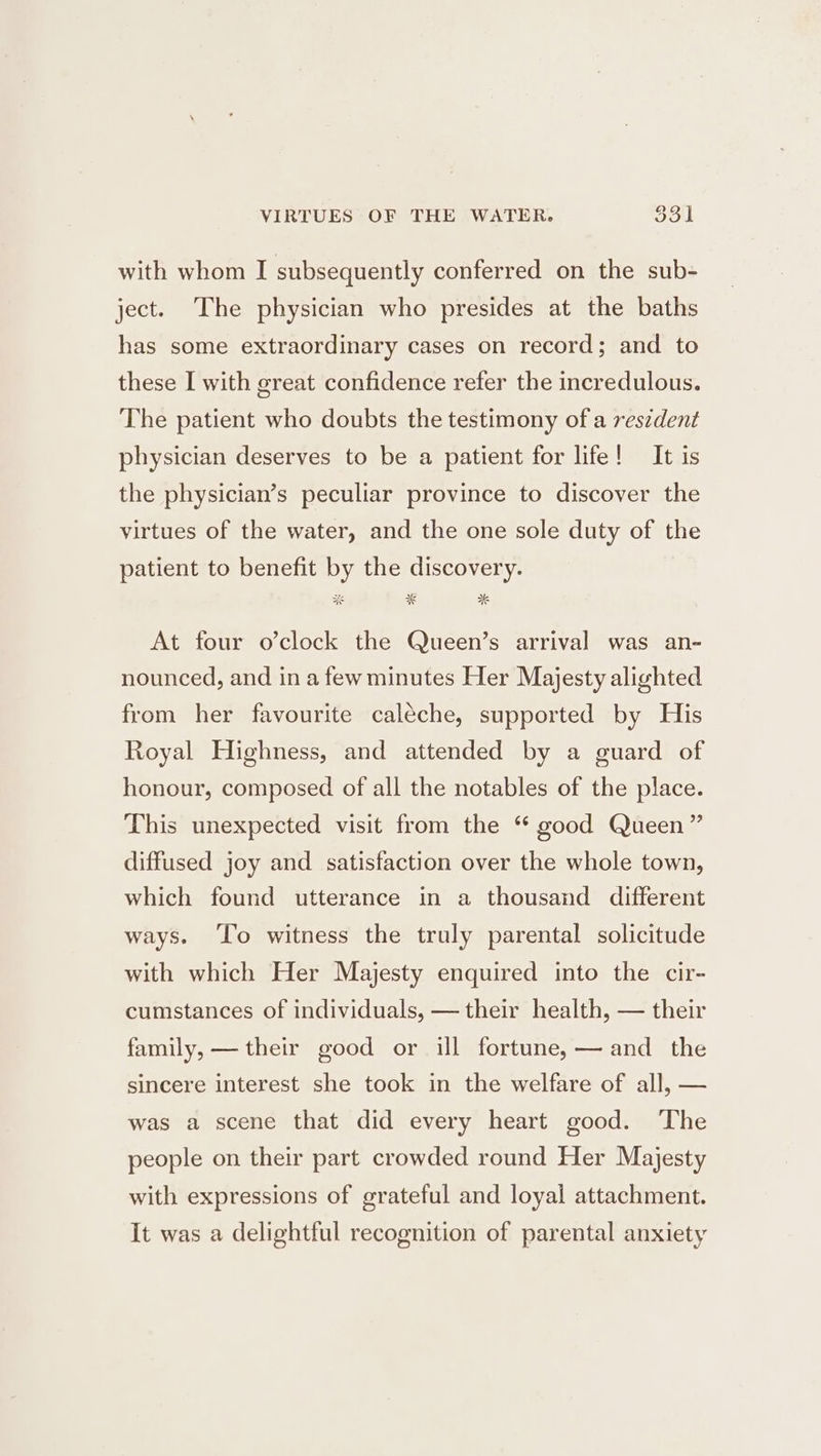 VIRTUES OF THE WATER. $31] with whom I subsequently conferred on the sub- ject. The physician who presides at the baths has some extraordinary cases on record; and to these I with great confidence refer the incredulous. The patient who doubts the testimony of a reszdent physician deserves to be a patient for life! It is the physician’s peculiar province to discover the virtues of the water, and the one sole duty of the patient to benefit by the discovery. At four o’clock the Queen’s arrival was an- nounced, and in a few minutes Her Majesty alighted from her favourite caléeche, supported by His Royal Highness, and attended by a guard of honour, composed of all the notables of the place. This unexpected visit from the “ good Queen” diffused joy and satisfaction over the whole town, which found utterance in a thousand different ways. ‘To witness the truly parental solicitude with which Her Majesty enquired into the cir- cumstances of individuals, — their health, — their family, — their good or ill fortune, — and the sincere interest she took in the welfare of all, — was a scene that did every heart good. The people on their part crowded round Her Majesty with expressions of grateful and loyal attachment. It was a delightful recognition of parental anxiety