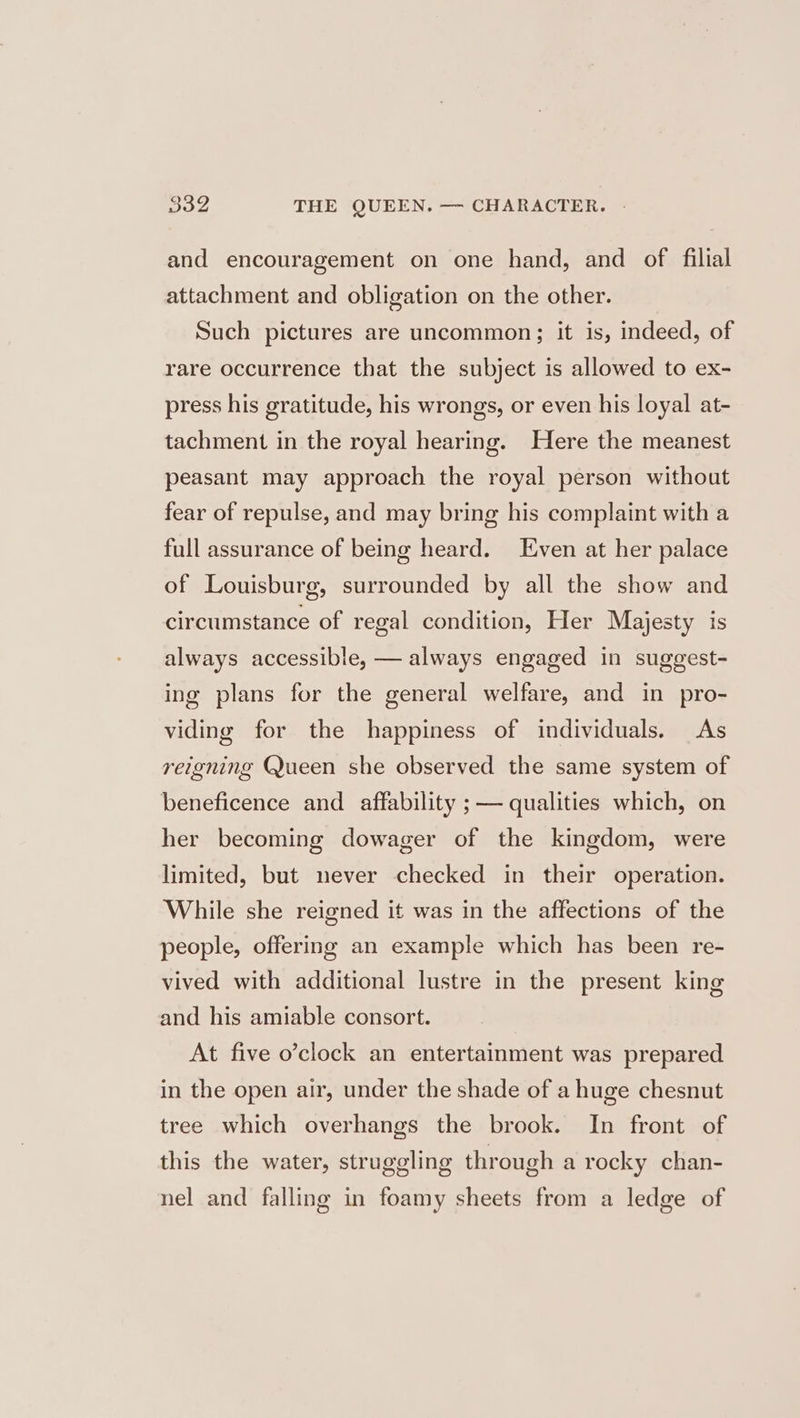 and encouragement on one hand, and of filial attachment and obligation on the other. Such pictures are uncommon; it is, indeed, of rare occurrence that the subject is allowed to ex- press his gratitude, his wrongs, or even his loyal at- tachment in the royal hearing. Here the meanest peasant may approach the royal person without fear of repulse, and may bring his complaint with a full assurance of being heard. Even at her palace of Louisburg, surrounded by all the show and circumstance of regal condition, Her Majesty is always accessible, — always engaged in suggest- ing plans for the general welfare, and in pro- viding for the happiness of individuals. As reigning Queen she observed the same system of beneficence and affability ; — qualities which, on her becoming dowager of the kingdom, were limited, but never checked in their operation. While she reigned it was in the affections of the people, offering an example which has been re- vived with additional lustre in the present king and his amiable consort. At five o’clock an entertainment was prepared in the open air, under the shade of a huge chesnut tree which overhangs the brook. In front of this the water, struggling through a rocky chan- nel and falling in foamy sheets from a ledge of