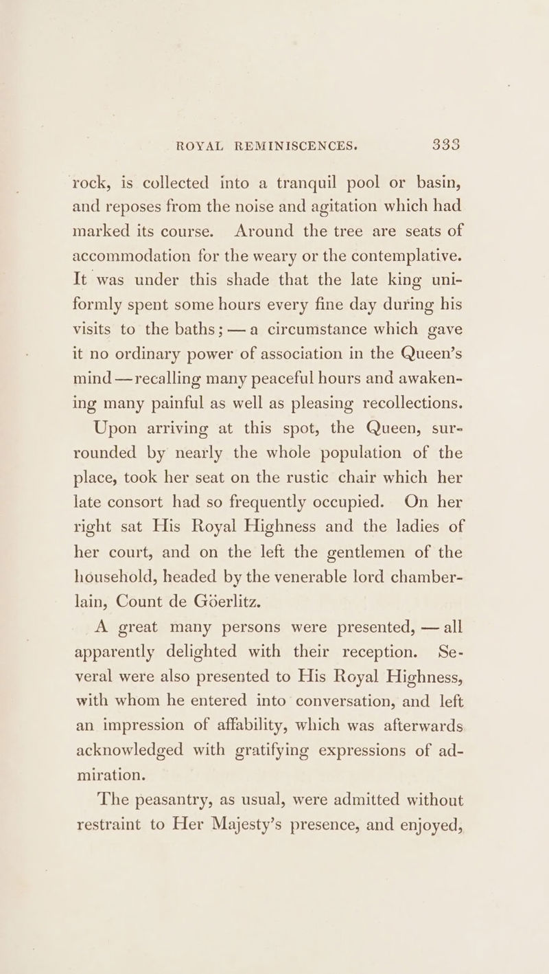 ROYAL REMINISCENCES. $33 rock, is collected into a tranquil pool or basin, and reposes from the noise and agitation which had marked its course. Around the tree are seats of accommodation for the weary or the contemplative. It was under this shade that the late king uni- formly spent some hours every fine day during his visits to the baths;— a circumstance which gave it no ordinary power of association in the Queen’s mind —recalling many peaceful hours and awaken- ing many painful as well as pleasing recollections. Upon arriving at this spot, the Queen, sur- rounded by nearly the whole population of the place, took her seat on the rustic chair which her late consort had so frequently occupied. On her right sat His Royal Highness and the ladies of her court, and on the left the gentlemen of the household, headed by the venerable lord chamber- lain, Count de Goerlitz. A great many persons were presented, — all apparently delighted with their reception. Se- veral were also presented to His Royal Highness, with whom he entered into conversation, and left an impression of affability, which was afterwards acknowledged with gratifying expressions of ad- miration. The peasantry, as usual, were admitted without restraint to Her Majesty’s presence, and enjoyed,