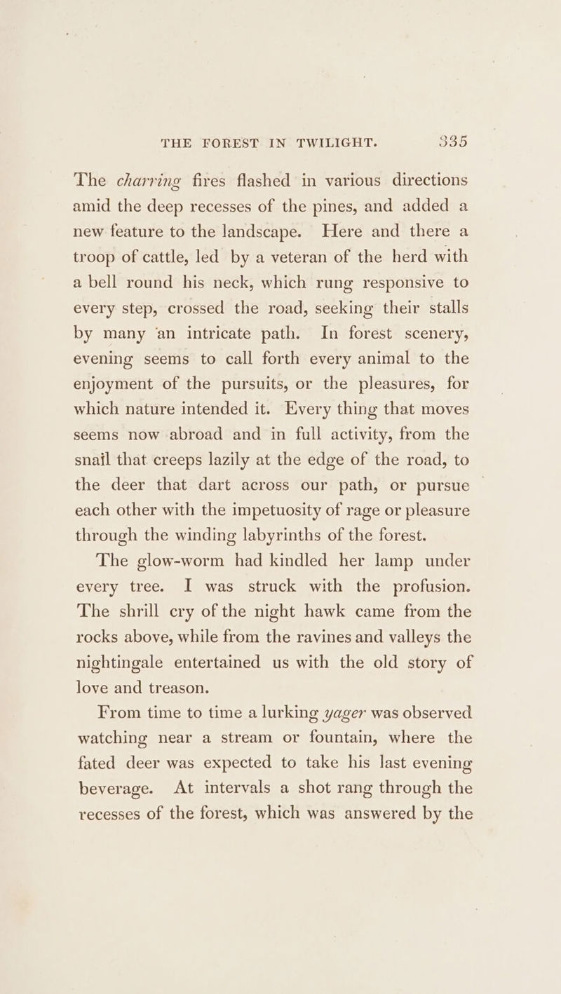 The charring fires flashed in various directions amid the deep recesses of the pines, and added a new feature to the landscape. Here and there a troop of cattle, led by a veteran of the herd with a bell round his neck, which rung responsive to every step, crossed the road, seeking their stalls by many an intricate path. In forest scenery, evening seems to call forth every animal to the enjoyment of the pursuits, or the pleasures, for which nature intended it. Every thing that moves seems now abroad and in full activity, from the snajl that creeps lazily at the edge of the road, to the deer that dart across our path, or pursue — each other with the impetuosity of rage or pleasure through the winding labyrinths of the forest. The glow-worm had kindled her lamp under every tree. I was struck with the profusion. The shrill cry of the night hawk came from the rocks above, while from the ravines and valleys the nightingale entertained us with the old story of love and treason. From time to time a lurking yager was observed watching near a stream or fountain, where the fated deer was expected to take his last evening beverage. At intervals a shot rang through the recesses of the forest, which was answered by the