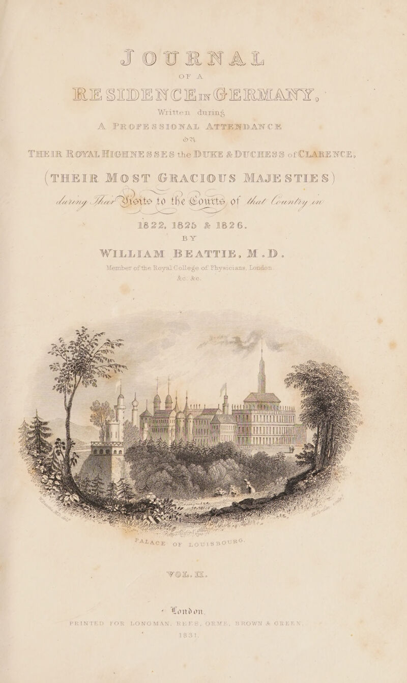 IRJE SIIDIE WN Cw GIEIRMANY, Written during A PROFESSIONAL ATTEND AN CE OVW THEIR ROYAL HIGHNE SSES the DURE DUCHESS of CLARENCE ) S (THEIR MOST GRACIOUS MAJESTIES) wd a Ve ae a ae ! Maung hur’ Syorto me) the Courts, of that Countiy tH Se / sa SS ee 1822, 1825 &amp; 1826. Baye WILLIAM BEATTIE, M.D. Member of the Royal College of Physicians, London PRINTED FOR LONGMAN REI