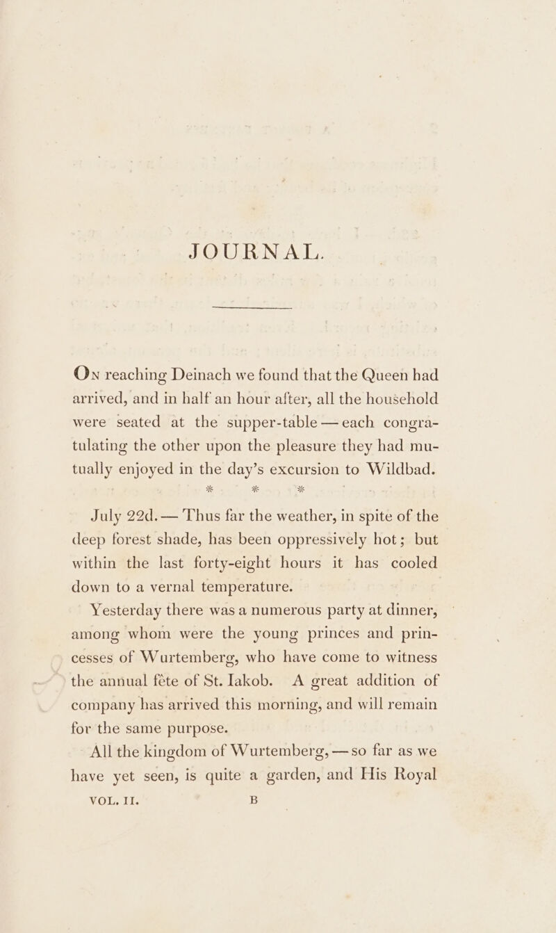 JOURNAL. On reaching Deinach we found that the Queen had arrived, and in half an hour after, all the household were seated at the supper-table—each congra- tulating the other upon the pleasure they had mu- tually enjoyed in the day’s excursion to Wildbad. July 22d.— Thus far the weather, in spite of the deep forest shade, has been oppressively hot; but within the last forty-eight hours it has cooled down to a vernal temperature. Yesterday there was a numerous party at dinner, among whom were the young princes and prin- cesses of Wurtemberg, who have come to witness the annual féte of St. Iakob. A great addition of company has arrived this morning, and will remain for the same purpose. All the kingdom of Wurtemberg, —so far as we have yet seen, is quite a garden, and His Royal VOL. II. B