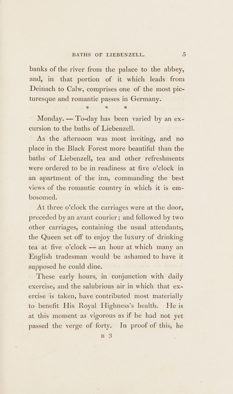 banks of the river from the palace to the abbey, and, in that portion of it which leads from Deinach to Calw, comprises one of the most pic- turesque and romantic passes in Germany. * * * Monday. — To-day has been varied by an ex- cursion to the baths of Liebenzell. As the afternoon was most inviting, and no place in the Black Forest more beautiful than the baths of Liebenzell, tea and other refreshments were ordered to be in readiness at five o’clock in an apartment of the inn, commanding the best views of the romantic country in which it is em- bosomed. At three o’clock the carriages were at the door, preceded by an avant courier; and followed by two other carriages, containing the usual attendants, the Queen set off to enjoy the luxury of drinking tea at five o’clock — an hour at which many an English tradesman would be ashamed to have it supposed he could dine. These early hours, in conjunction with daily exercise, and the salubrious air in which that ex- ercise is taken, have contributed most materially to benefit His Royal Highness’s health. He is at this moment as vigorous as if he had not yet passed the verge of forty. In proof of this, he Bo
