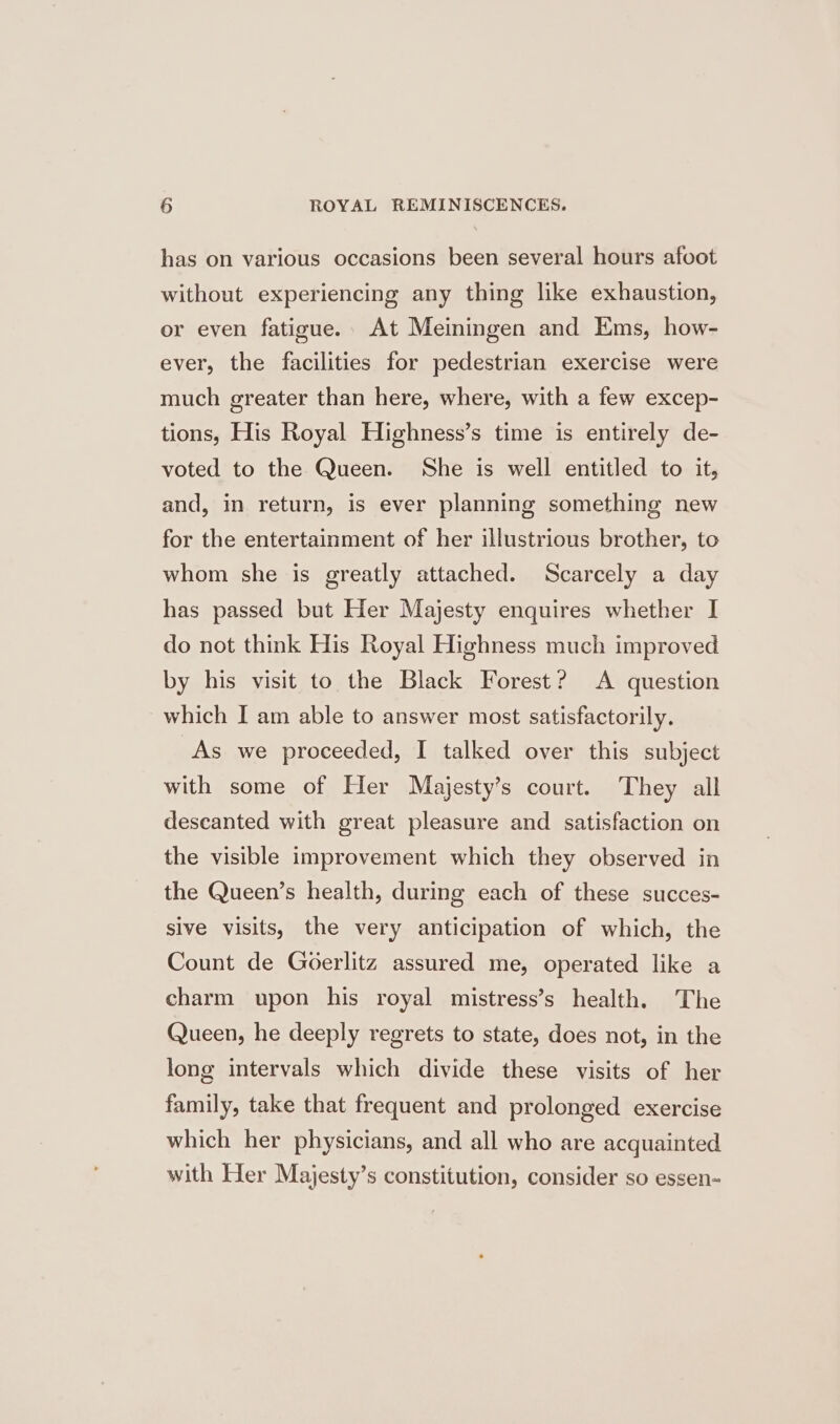has on various occasions been several hours afoot without experiencing any thing like exhaustion, or even fatigue. At Meiningen and Ems, how- ever, the facilities for pedestrian exercise were much greater than here, where, with a few excep- tions, His Royal Highness’s time is entirely de- voted to the Queen. She is well entitled to it, and, in return, is ever planning something new for the entertainment of her illustrious brother, to whom she is greatly attached. Scarcely a day has passed but Her Majesty enquires whether I do not think His Royal Highness much improved by his visit to the Black Forest? A question which I am able to answer most satisfactorily. As we proceeded, I talked over this subject with some of Her Majesty’s court. They all descanted with great pleasure and satisfaction on the visible improvement which they observed in the Queen’s health, during each of these succes- sive visits, the very anticipation of which, the Count de Goerlitz assured me, operated like a charm upon his royal mistress’s health. The Queen, he deeply regrets to state, does not, in the long intervals which divide these visits of her family, take that frequent and prolonged exercise which her physicians, and all who are acquainted with Her Majesty’s constitution, consider so essen-