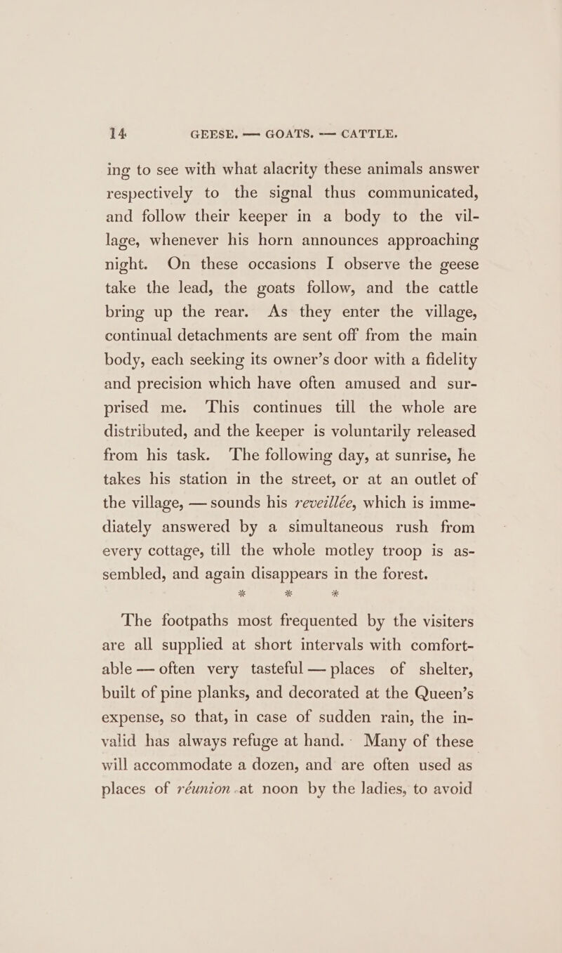 ing to see with what alacrity these animals answer respectively to the signal thus communicated, and follow their keeper in a body to the vil- lage, whenever his horn announces approaching night. On these occasions I observe the geese take the lead, the goats follow, and the cattle bring up the rear. As they enter the village, continual detachments are sent off from the main body, each seeking its owner’s door with a fidelity and precision which have often amused and _ sur- prised me. This continues till the whole are distributed, and the keeper is voluntarily released from his task. The following day, at sunrise, he takes his station in the street, or at an outlet of the village, — sounds his revedllée, which is imme- diately answered by a simultaneous rush from every cottage, till the whole motley troop is as- sembled, and again disappears in the forest. The footpaths most frequented by the visiters are all supplied at short intervals with comfort- able — often very tasteful places of shelter, built of pine planks, and decorated at the Queen’s expense, so that, in case of sudden rain, the in- valid has always refuge at hand. Many of these will accommodate a dozen, and are often used as places of véunion-at noon by the ladies, to avoid