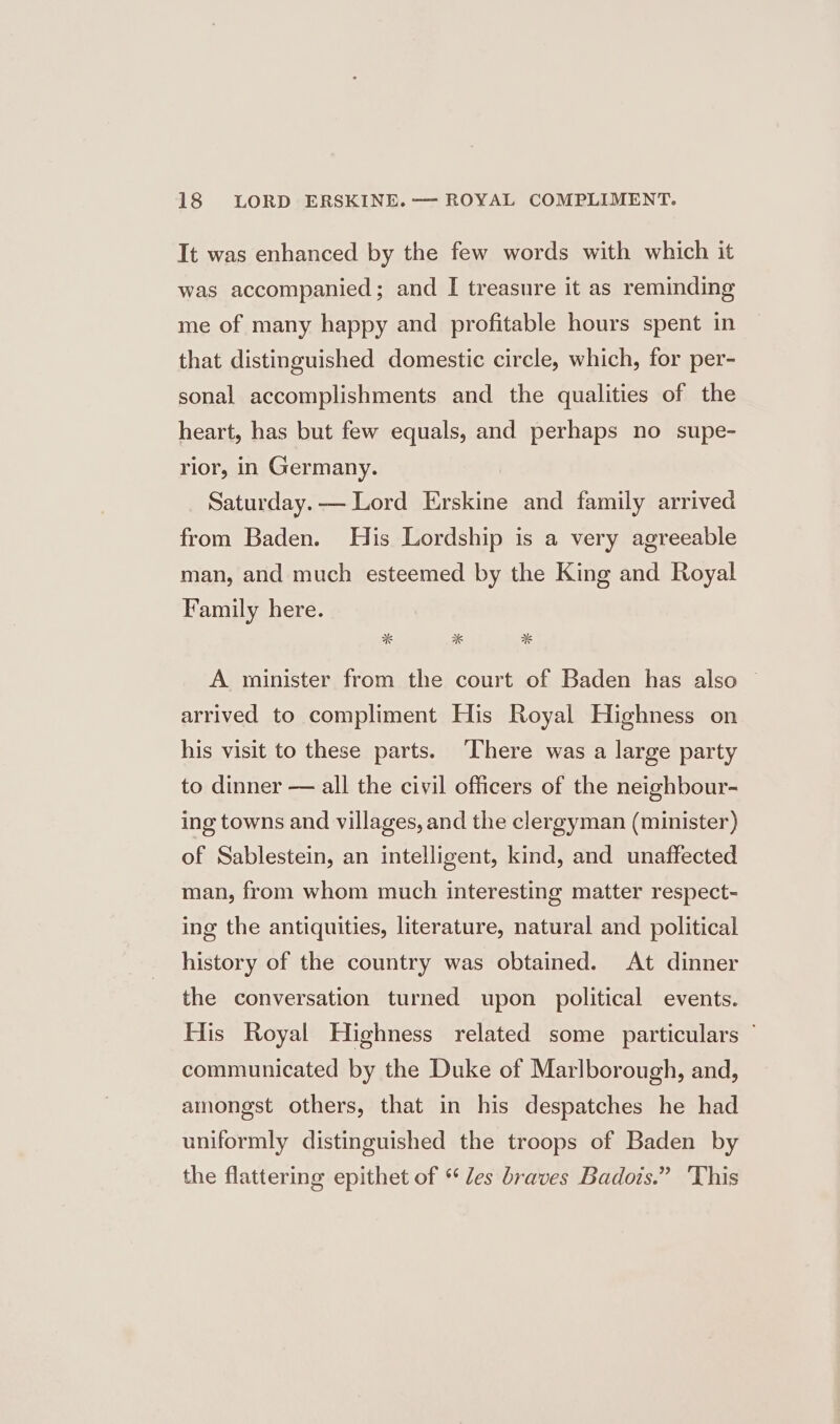 It was enhanced by the few words with which it was accompanied; and I treasure it as reminding me of many happy and profitable hours spent in that distinguished domestic circle, which, for per- sonal accomplishments and the qualities of the heart, has but few equals, and perhaps no supe- rior, in Germany. Saturday. — Lord Erskine and family arrived from Baden. His Lordship is a very agreeable man, and much esteemed by the King and Royal Family here. A minister from the court of Baden has also © arrived to compliment His Royal Highness on his visit to these parts. ‘There was a large party to dinner — all the civil officers of the neighbour- ing towns and villages, and the clergyman (minister) of Sablestein, an intelligent, kind, and unaffected man, from whom much interesting matter respect- ing the antiquities, literature, natural and political history of the country was obtained. At dinner the conversation turned upon political events. His Royal Highness related some particulars ” communicated by the Duke of Marlborough, and, amongst others, that in his despatches he had uniformly distinguished the troops of Baden by the flattering epithet of “les braves Badois.” 'This