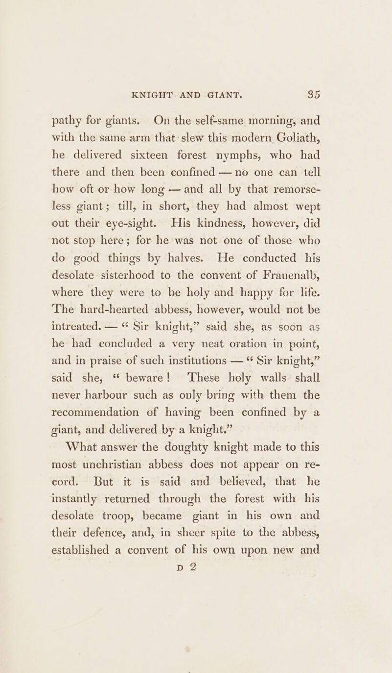 pathy for giants. On the self-same morning, and with the same arm that’ slew this modern Goliath, he delivered sixteen forest nymphs, who had there and then been confined —no one can tell how oft or how long — and all by that remorse- less giant; till, in short, they had almost wept out their eye-sight. His kindness, however, did not stop here; for he was not one of those who do good things by halves. He conducted his desolate sisterhood to the convent of Frauenalb, where they were to be holy and happy for life. The hard-hearted abbess, however, would not be intreated. — “ Sir knight,” said she, as soon as he had concluded a very neat oration in point, and in praise of such institutions — “ Sir knight,” said she, * beware! These holy walls shall never harbour such as only bring with them the recommendation of having been confined by a giant, and delivered by a knight.” What answer the doughty knight made to this most unchristian abbess does not appear on re- cord. But it is said and believed, that he instantly returned through the forest with his desolate troop, became giant in his own and their defence, and, in sheer spite to the abbess, established a convent of his own upon new and D 2