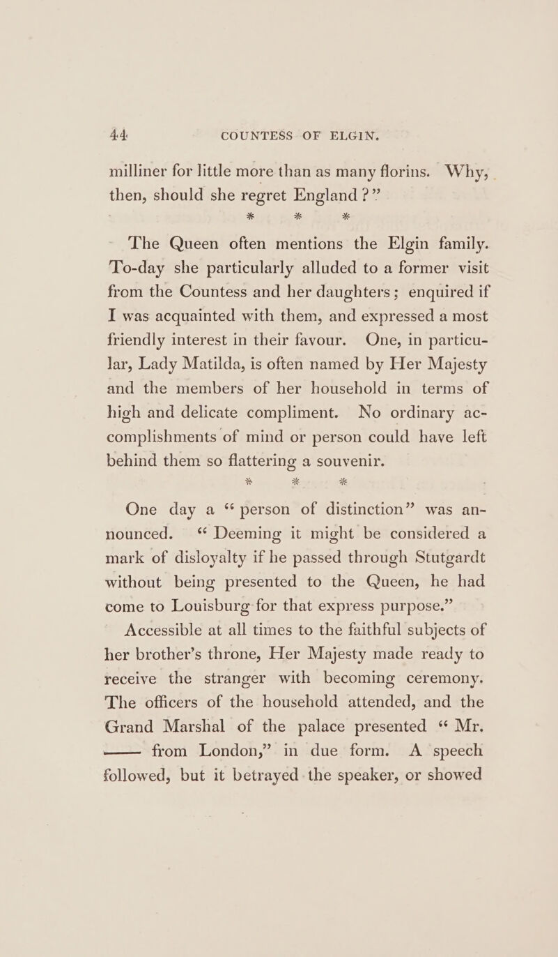 4 ds COUNTESS OF ELGIN. milliner for little more than as many florins. Why, . then, should she regret England ?” | * * * The Queen often mentions the Elgin family. To-day she particularly alluded to a former visit from the Countess and her daughters; enquired if I was acquainted with them, and expressed a most friendly interest in their favour. One, in particu- lar, Lady Matilda, is often named by Her Majesty and the members of her household in terms of high and delicate compliment. No ordinary ac- complishments of mind or person could have left behind them so flattering a souvenir. * ** %K One day a “ person of distinction” was an- nounced. ‘* Deeming it might be considered a mark of disloyalty if he passed through Stutgardt without being presented to the Queen, he had come to Louisburg for that express purpose.” Accessible at all times to the faithful subjects of her brother’s throne, Her Majesty made ready to receive the stranger with becoming ceremony. The officers of the household attended, and the Grand Marshal of the palace presented “ Mr. from London,” in due form. A speech followed, but it betrayed. the speaker, or showed