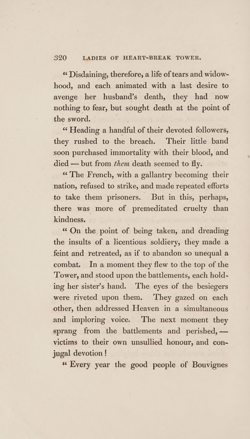 * Disdaining, therefore, a life of tears and widow- hood, and each animated with a last desire to avenge her husband’s death, they had now nothing to fear, but sought death at the point of the sword. . ‘“* Heading a handful of their devoted followers, they rushed to the breach. Their little band soon purchased immortality with their blood, and died — but from ¢hem death seemed to fly. “The French, with a gallantry becoming their nation, refused to strike, and made repeated efforts to take them prisoners. But in this, perhaps, there was more of premeditated cruelty than kindness. “On the point of being taken, and dreading the insults of a licentious soldiery, they made a feint and retreated, as if to abandon so unequal a combat. In a moment they flew to the top of the ‘Tower, and stood upon the battlements, each hold- ing her sister’s hand. ‘The eyes of the besiegers were riveted upon them. ‘They gazed on each other, then addressed Heaven in a simultaneous and imploring voice. The next moment they sprang from the battlements and perished, — victims to their own unsullied honour, and con- jugal devotion ! ‘‘ Every year the good people of Bouvignes