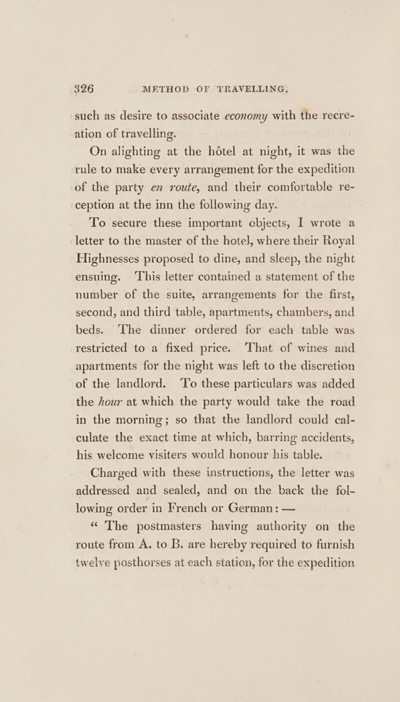 such as desire to associate economy with the recre- ation of travelling. On alighting at the hétel at night, it was the rule to make every arrangement for the expedition of the party en route, and their comfortable re- ception at the inn the following day. To secure these important cbjects, I wrote a letter to the master of the hotel, where their Royal Highnesses proposed to dine, and sleep, the night ensuing. ‘This letter contained a statement of the number of the suite, arrangements for the first, second, and third table, apartments, chambers, and beds. The dinner ordered for each table was restricted to a fixed price. That of wines and apartments for the night was left to the discretion of the landlord. ‘To these particulars was added the hour at which the party would take the road in the morning; so that the landlord could cal- culate the exact time at which, barring accidents, his welcome visiters would honour his table. Charged with these instructions, the letter was addressed and sealed, and on the back the fol- lowing order in French or German: — “© The postmasters having authority on the route from A. to B. are hereby required to furnish twelve posthorses at each station, for the expedition