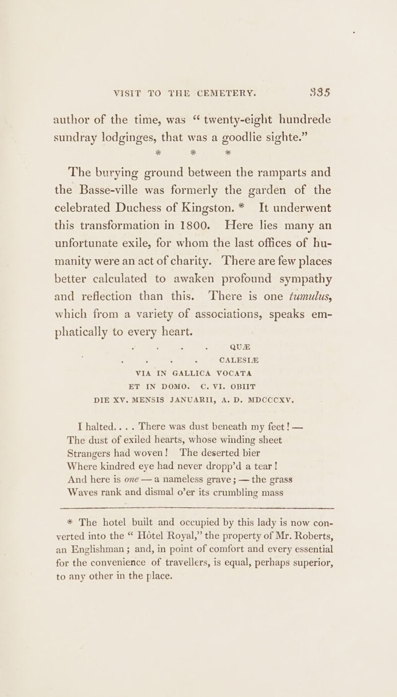 VISIT TO THE CEMETERY. 385 author of the time, was “ twenty-eight hundrede sundray lodginges, that was a goodlie sighte.” %* * * The burying ground between the ramparts and the Basse-ville was formerly the garden of the celebrated Duchess of Kingston. * It underwent this transformation in 1800. Here lies many an unfortunate exile, for whom the last offices of hu- manity were an act of charity. ‘There are few places better calculated to awaken profound sympathy and reflection than this. ‘There is one tumulus, which from a variety of associations, speaks em- phatically to every heart. ae QUE . . CALESIE VIA IN GALLICA VOCATA ET IN DOMO. C. VI. OBIIT DIE XV. MENSIS JANUARITI, A. D. MDCCCXV. I halted... . There was dust beneath my feet ! — The dust of exiled hearts, whose winding sheet Strangers had woven! The deserted bier Where kindred eye had never dropp’d a tear ! And here is one —a nameless grave ; — the grass Waves rank and dismal o’er its crumbling mass * The hotel built and occupied by this lady is now con- verted into the “ Hotel Royal,” the property of Mr. Roberts, an Englishman ; and, in point of comfort and every essential for the convenience of travellers, is equal, perhaps superior, to any other in the place.