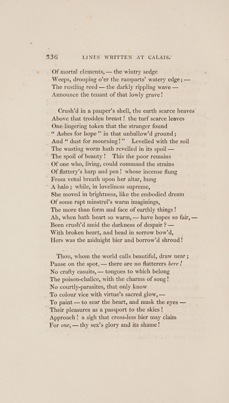 30 LINES WRITTEN. AT. CALAIS, Of mortal elements, — the wintry sedge Weeps, drooping o’er the ramparts’ watery edge ; — The rustling reed — the darkly rippling wave — Announce the tenant of that lowly grave! Crush’d in a pauper’s shell, the earth scarce heaves Above that trodden breast! the turf scarce leaves One lingering token that the stranger found “ Ashes for hope ” in that unhallow’d ground ; And “ dust for mourning!” Levelled with the soil The wasting worm hath revelled in its spoil — The spoil of beauty! This the poor remains - Of one who, living, could command the strains Of flattery’s harp and pen! whose incense flung ~ From venhal breath upon her altar, hung ’ A halo; while, in loveliness supreme, She moved in brightness, like the embodied dream’ Of some rapt minstrel’s warm imaginings, The more than form and face of earthly things! Ah, when hath heart so warm, — have hopes so fair, — Been crush’d amid the darkness of despair ? — With broken heart, aad head in sorrow bow’d, Hers was the midnight bier and borrow’d shroud! Thou, whom the world calls beautiful, draw near ; Pause on the spot, — there are no flatterers here ! No crafty casuits, — tongues to which belong The poison-chalice, with the charms of song! No courtly-parasites, that only know To colour vice with virtue’s sacred glow, — To paint — to sear the heart, and mask the eyes — - Their pleasures as a passport to the skies ! Approach ! a sigh that cross-less bier may claim For one, — thy sex’s glory and its shame!