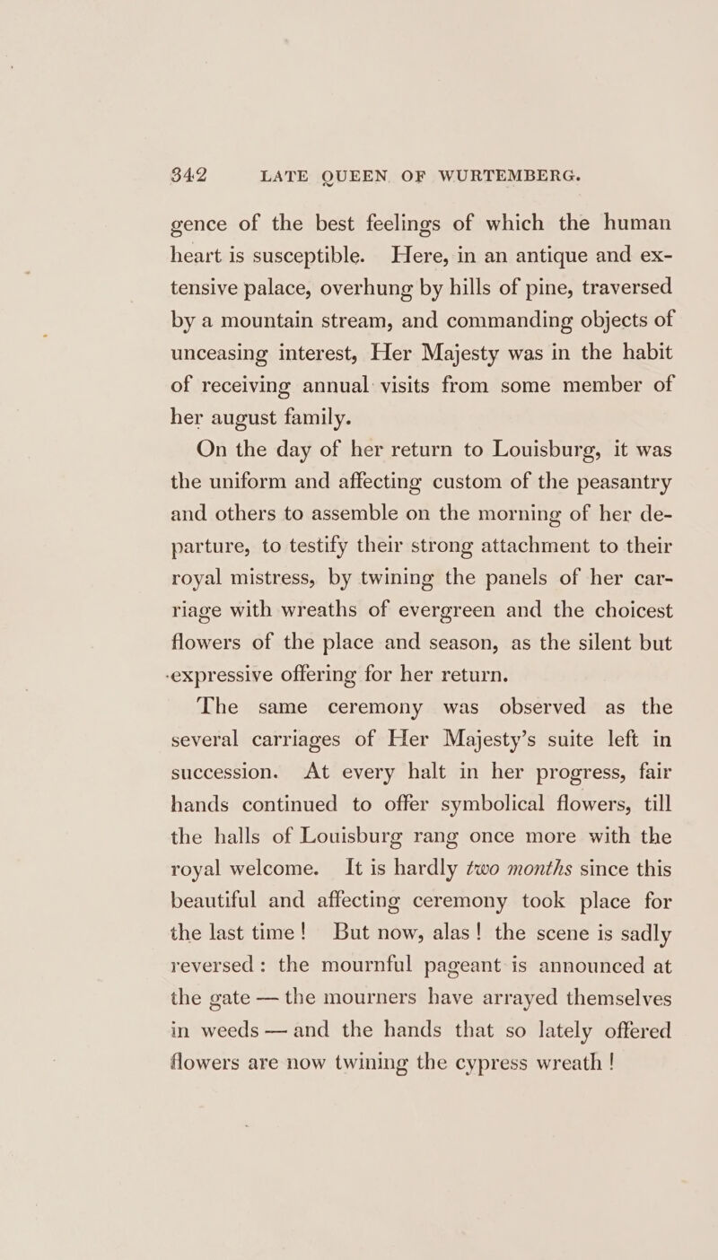 gence of the best feelings of which the human heart is susceptible. Here, in an antique and ex- tensive palace, overhung by hills of pine, traversed by a mountain stream, and commanding objects of unceasing interest, Her Majesty was in the habit of receiving annual: visits from some member of her august family. On the day of her return to Louisburg, it was the uniform and affecting custom of the peasantry and others to assemble on the morning of her de- parture, to testify their strong attachment to their royal mistress, by twining the panels of her car- riage with wreaths of evergreen and the choicest flowers of the place and season, as the silent but -expressive offering for her return. The same ceremony was observed as the several carriages of Her Majesty’s suite left in succession. At every halt in her progress, fair hands continued to offer symbolical flowers, till the halls of Louisburg rang once more with the royal welcome. It is hardly two months since this beautiful and affecting ceremony took place for the last time! But now, alas! the scene is sadly reversed: the mournful pageant: is announced at the gate — the mourners have arrayed themselves in weeds — and the hands that so lately offered flowers are now twining the cypress wreath !