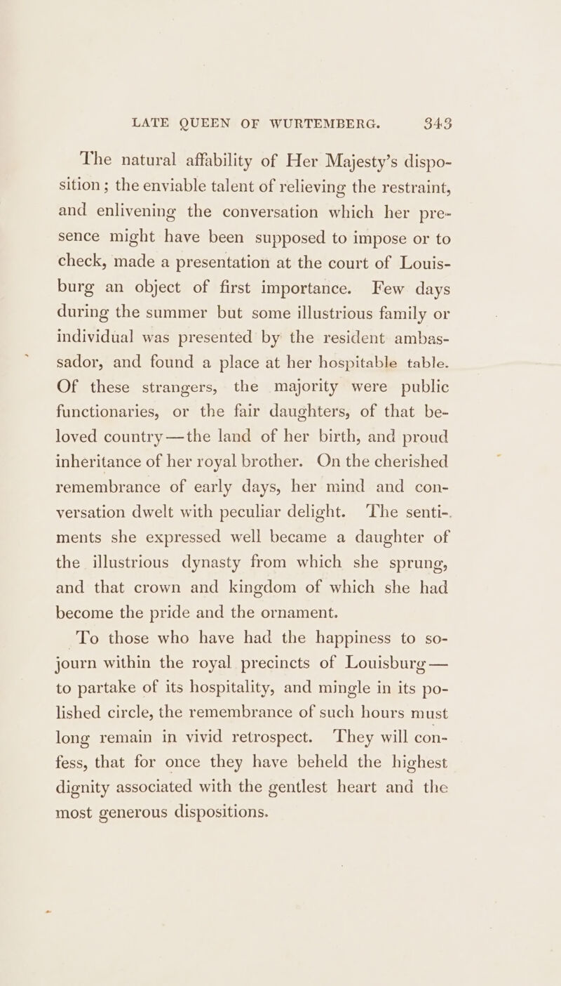 The natural affability of Her Majesty’s dispo- sition ; the enviable talent of relieving the restraint, and enlivening the conversation which her pre- sence might have been supposed to impose or to check, made a presentation at the court of Louis- burg an object of first importance. Few days during the summer but some illustrious family or individual was presented by the resident ambas- sador, and found a place at her hospitable table. Of these strangers, the majority were public functionaries, or the fair daughters, of that be- loved country —the land of her birth, and proud inheritance of her royal brother. On the cherished remembrance of early days, her mind and con- versation dwelt with peculiar delight. The senti-. ments she expressed well became a daughter of the illustrious dynasty from which she sprung, and that crown and kingdom of which she had become the pride and the ornament. To those who have had the happiness to so- journ within the royal precincts of Louisburg — to partake of its hospitality, and mingle in its po- lished circle, the remembrance of such hours must long remain in vivid retrospect. They will con- fess, that for once they have beheld the highest dignity associated with the gentlest heart and the most generous dispositions.