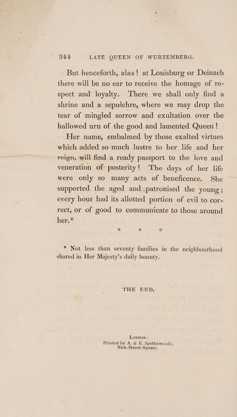 But henceforth, alas! at Louisburg or Deinach there will be no ear to receive the homage of re- spect and loyalty. ‘There we shall only find a shrine and a sepulchre, where we may drop the tear of mingled sorrow and exultation over the hallowed urn of the good and lamented Queen ! Her name, embalmed by those exalted virtues which added so much lustre to her life and her reign, will find a ready passport to the love and veneration of: posterity! The days of her life were only so many acts of beneficence. She supported the aged and patronised the young; every hour had its allotted portion of evil to cor- rect, or of good to communicate to those around her.* * Not less than seventy families in the neighbourhood shared in Her Majesty’s daily bounty. THE END, Lonpon: Printed by A. &amp; R. Spottiswoode, New-Street-Square,