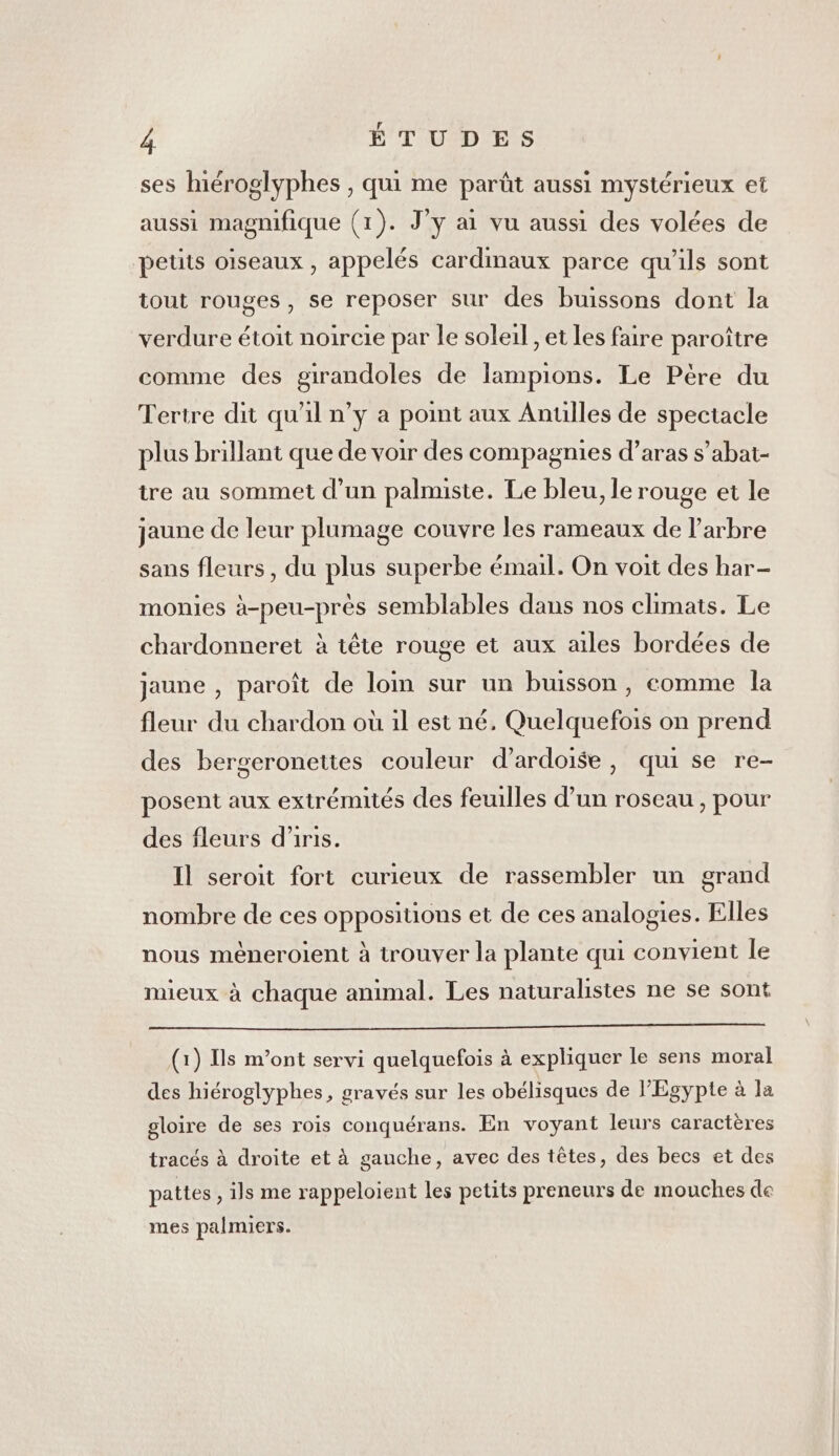 ses hiéroglyphes , qui me parût aussi mystérieux et aussi magnifique (1). J'y ai vu aussi des volées de peüis oiseaux , appelés cardmaux parce qu’ils sont tout rouges, se reposer sur des buissons dont la verdure étoit noircie par le soleil , et les faire paroître comme des girandoles de lampions. Le Pére du Tertre dit qu'il n’y a point aux Anulles de spectacle plus brillant que de voir des compagnies d’aras s’abat- tre au sommet d’un palnuste. Le bleu, le rouge et le jaune de leur plumage couvre les rameaux de l'arbre sans fleurs, du plus superbe émail. On voit des har- monies à-peu-près semblables dans nos climats. Le chardonneret à tête rouge et aux ailes bordées de jaune , paroît de loin sur un buisson, comme la fleur du chardon où il est né, Quelquefois on prend des bergeronettes couleur d’ardoise, qui se re- posent aux extrémités des feuilles d’un roseau , pour des fleurs d’iris. Il seroit fort curieux de rassembler un grand nombre de ces oppositions et de ces analogies. Elles nous mèneroient à trouver la plante qui convient le mieux à chaque animal. Les naturalistes ne se sont (1) Ils m'ont servi quelquefois à expliquer le sens moral des hiéroglyphes, gravés sur les obélisques de l'Egypte à la gloire de ses rois conquérans. En voyant leurs caractères tracés à droite et à gauche, avec des têtes, des becs et des pattes , ils me rappeloient les petits preneurs de mouches de mes palmiers.