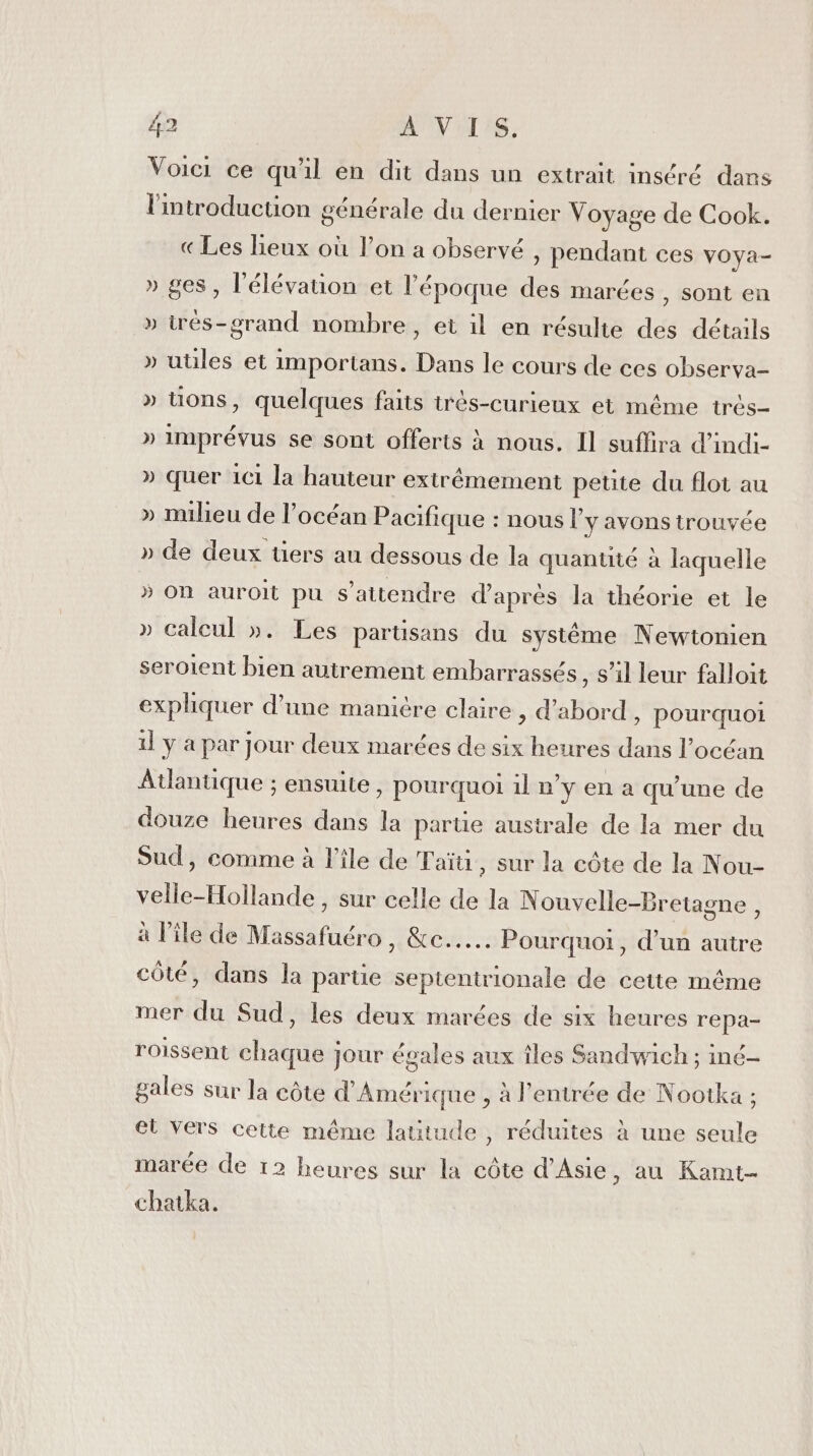 Voici ce qu'il en dit dans un extrait inséré dans l'introduction générale du dernier Voyage de Cook. «Les lieux où l’on a observé , pendant ces vOya- » ges, l'élévation et l'époque des marées , sont en » trés-grand nombre, et il en résulte des détails » utiles et importans. Dans le cours de ces observa- » Uons, quelques faits irès-curieux et même très- » imprévus se sont offerts à nous. Il suffira d’indi- » quer ici la hauteur extrêmement petite du flot au » milieu de l'océan Pacifique : nous l'y avons trouvée » de deux tiers au dessous de la quanuté à laquelle » On auroit pu s'attendre d'aprés la théorie et le » calcul ». Les parüsans du système Newtonien seroient bien autrement embarrassés, s’il leur falloit expliquer d’une manitre claire , d’abord, pourquoi 1] y a par jour deux marées de six heures dans l’océan Atlantique ; ensuite, pourquoi il n'y en a qu'une de douze heures dans la partie australe de la mer du Sud, comme à l’île de Taïti, sur la côte de la Nou- velle-Hollande , sur celle de la Nouvelle-Bretagne , à l’île de Massafuéro, &amp;c..…. Pourquoi, d’un autre côté, dans la partie septentrionale de cette même mer du Sud, les deux marées de six heures repa- roissent chaque jour égales aux îles Sandwich ; iné- gales sur la côte d'Amérique , à l'entrée de Nootka ; el Vers cette même latitude , réduites à une seule marée de 12 heures sur la côte d'Asie , au Kamt- chatka.