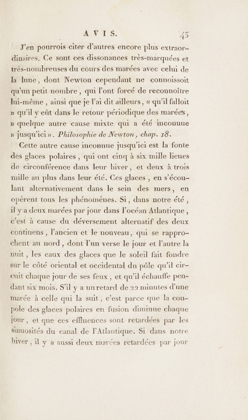 J'en pourrois citer d’autres encore plus extraor- dinaires. Ce sont ces dissonances très-marquées et trés-nombreuses du ecurs des marées avec celui de la lune, dont Newion cependant ne connoissoit qu'un peut nombre, qui l'ont forcé de reconnoître lui-même , ainsi que je l'ai dit ailleurs, « qu'il falloit » qu'il y eût dans le retour périodique des marées, » quelque autre cause mixte qui a été mconnue » jusqu'ici». Philosophie de Newton, chap. 18. Cette autre cause inconnue jusqu'ici est la fonte des glaces polaires, qui ont cinq à six nulle lieues de circonférence dans leur hiver, et deux à trois mille au plus dans leur été. Ces glaces , en s’écou- lant alternativement dans le sein des mers, en opèrent tous les phénomènes. Si, dans notre été, il y a deux marées par jour dans l’océan Atlantique, c'est à cause du déversement alternatif des deux continens , l’ancien et le nouveau, qui se rappro- chent au nord , dont l’un verse le jour et l’autre la nuit, les eaux des glaces que le soleil fait fondre sur le côté oriental et oceidental du pôle qu'il cir- cuit chaque jour de ses feux , et qu’il échauffe pen- dant six mois. S'il y a un retard de 22 minutes d’une marée à celle qui la suit, c’est parce que la cou- pole des glaces polaires en fusion dimmue chaque Jour, et que ces effluences sont retardées par les sinuosités du canal de l'Atlantique. Si dans notre « luver , il y a aussi deux marées retardées par jour