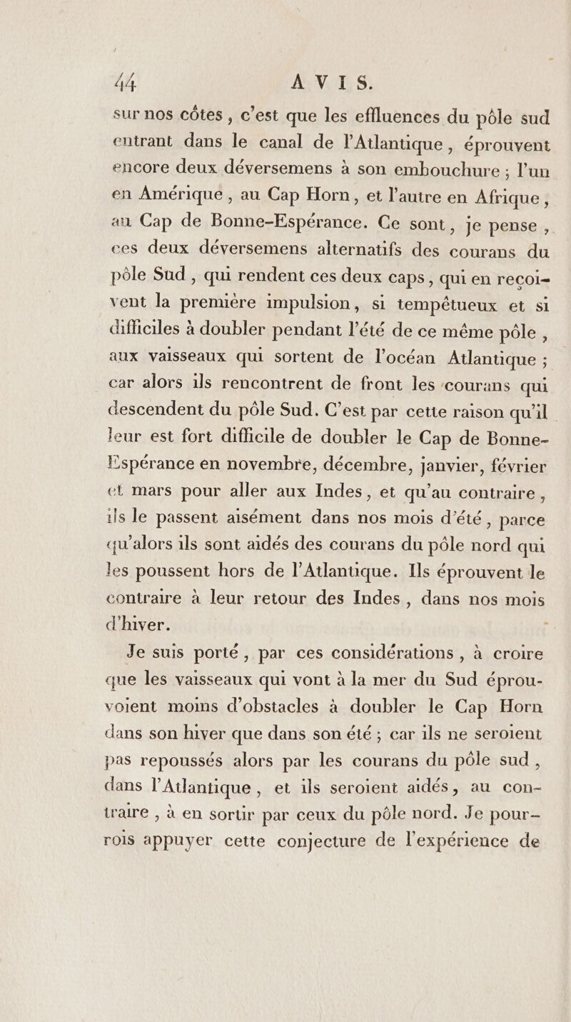 sur nos côtes , c’est que les effluences du pôle sud entrant dans le canal de l'Atlantique, éprouvent encore deux déversemens à son embouchure ; l’un en Amérique , au Cap Horn, et l’autre en Afrique, au Cap de Bonne-Espérance. Ce sont » Je pense, ces deux déversemens alternatifs des courans du pôle Sud , qui rendent ces deux caps, qui en recoi- vent la première impulsion, si tempétueux et si difficiles à doubler pendant l’été de ce même pôle , aux vaisseaux qui sortent de l’océan Atlantique ; car alors 1ls rencontrent de front les courans qui descendent du pôle Sud. C’est par cette raison qu'il leur est fort diflicile de doubler le Cap de Bonne- Espérance en novembre, décembre, janvier, février et mars pour aller aux Indes, et qu’au contraire, ils le passent aisément dans nos mois d'été, parce qu'alors 1ls sont aidés des courans du pôle nord qui les poussent hors de l'Atlantique. Ils éprouvent le contraire à leur retour des Indes, dans nos mois d'hiver. } Je suis porté, par ces considérations , à croire que les vaisseaux qui vont à la mer du Sud éprou- voient moins d'obstacles à doubler le Cap Horn dans son hiver que dans son été ; car ils ne seroient pas repoussés alors par les courans du pôle sud, dans l'Atlantique, et ils seroient aidés, au con- iraire , à en sorür par ceux du pôle nord. Je pour rois appuyer cette conjecture de l'expérience de