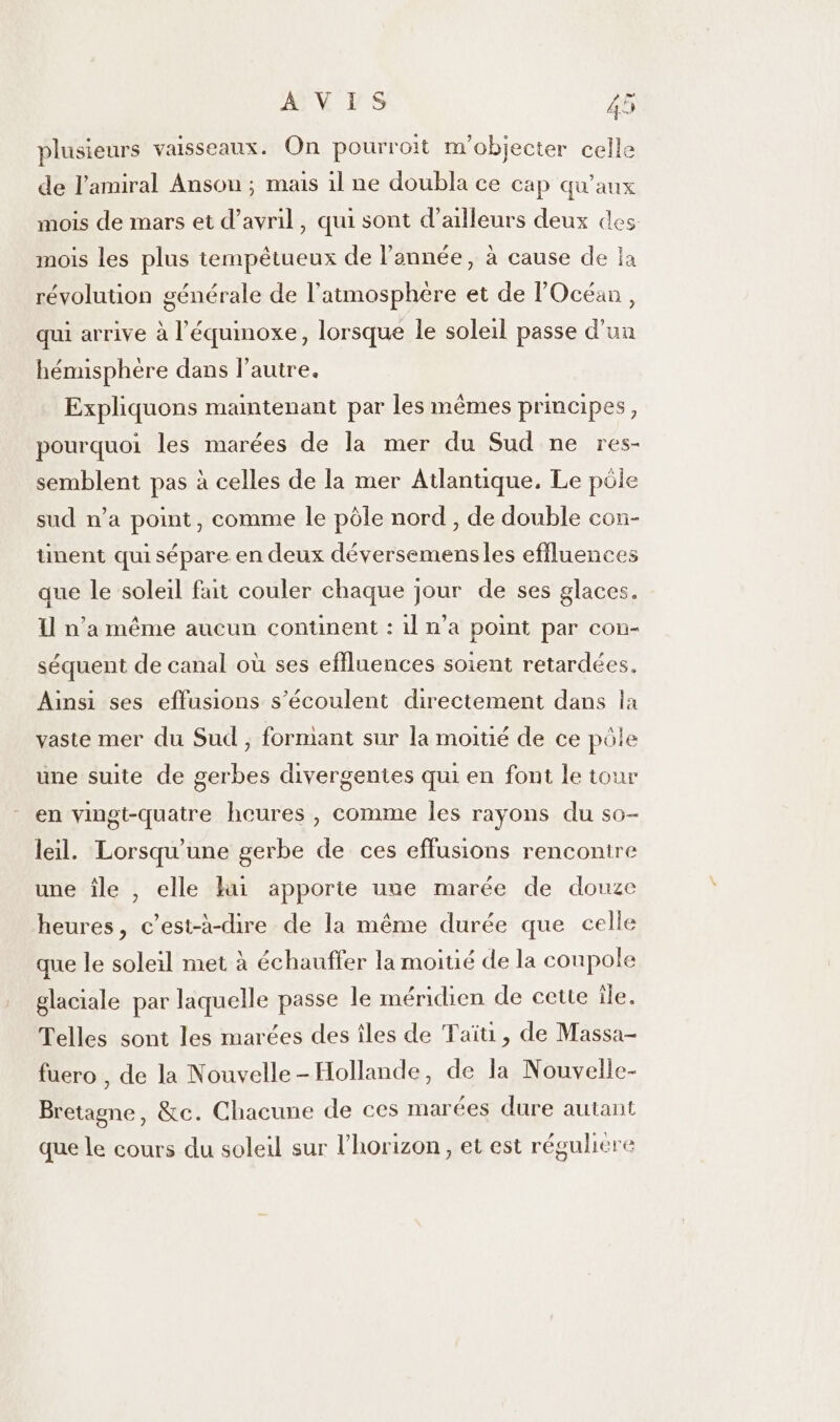 plusieurs vaisseaux. On pourroit m'objecter celle de l'amiral Anson ; mais il ne doubla ce cap qu'aux mois de mars et d'avril, qui sont d’ailleurs deux des mois les plus tempêtueux de l’année, à cause de la révolution générale de l'atmosphère et de l'Océan, qui arrive à l’'équinoxe, lorsque le soleil passe d'un hémisphère dans l’autre. Expliquons maintenant par les mêmes principes, pourquoi les marées de la mer du Sud ne res- semblent pas à celles de la mer Atlantique. Le pôle sud n’a pomt, comme le pôle nord , de double con- ünent quisépare en deux déversemensles effluences que le soleil fait couler chaque jour de ses glaces. I n’a même aucun conunent : 1l n’a point par con- séquent de canal où ses effluences soient retardées. Ainsi ses effusions s’écoulent directement dans la vaste mer du Sud , formant sur la moitié de ce pôle une suite de gerbes divergentes qui en font le tour en vingt-quatre heures, comme les rayons du so- leil. Lorsqu'une gerbe de ces effusions rencontre une île , elle hui apporte une marée de douze heures, c’est-à-dire de la même durée que celle que le soleil met à échauffer la moitié de la coupole glaciale par laquelle passe le méridien de cette île. Telles sont les marées des îles de Taïti, de Massa- fuero , de la Nouvelle-Hollande, de la Nouvelle- Bretagne, &amp;c. Chacune de ces marées dure autant que le cours du soleil sur l'horizon, et est réguliere