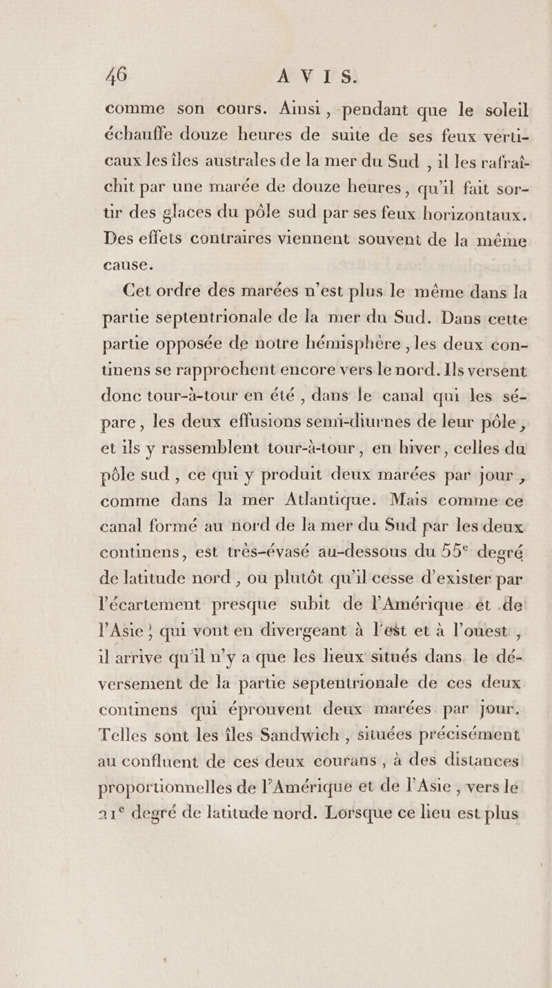 comme son cours. Ainsi, pendant que le soleil échauffe douze heures de suite de ses feux verü- caux les îles australes de la mer du Sud , il les rafrat- chit par une marée de douze heures, qu'il fait sor- ur des glaces du pôle sud par ses feux horizontaux. Des effeis contraires viennent souvent de la méme cause. Cet ordre des marées n’est plus le même dans la parte septentrionale de la mer du Sud. Dans cette partie opposée de notre hémusphére , les deux con- ünens se rapprochent encore vers le nord. Ils versent donc tour-à-tour en été , dans le canal qui les sé- pare , les deux effusions semi-diurnes de leur pôle, et 1ls y rassemblent tour-àtour, en hiver, celles du pôle sud , ce qui y produit deux marées par jour , comme dans la mer Atlantique. Mais comme ce canal formé au nord de la mer du Sud par les deux continens, est trés-évasé au-dessous du 55° degré de latitude nord , où plutôt qu'il cesse d'exister par l’écariement presque subit de l'Amérique ét .de l'Asie ; qui vont en divergeant à l'est et à l’ouest, il arrive qu'il n’y a que les lieux situés dans le dé- versement de la partie septentrionale de ces deux continens qui éprouvent deux marées par Jour. Telles sont les îles Sandwich , situées précisément au confluent de ces deux courans , à des distances proportionnelles de l'Amérique et de l'Asie , vers lé 21° degré de latitude nord. Lorsque ce lieu est plus