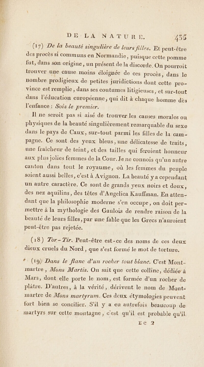 NET DE LA NATURE 435 49 (17) De la beauté singulière de Leurs Jilles. Et peut-être des procès si communs en Normandie, puisque cette pomme fut, dans son origine , un présent de la discorde. On pourroit lrouver une cause moins éloignée de ces procès, dans le nombre prodigieux de petites juridictions dont cette pro- vince est remplie, dans ses coutumes litigieuses, et sur-tout dans l'éducation européenne, qui dit à chaque homme dès l'enfance : Sois le premier. Il ne seroit pas si aisé de trouver les causes morales ow physiques de la beauté singulièrement remarquable du sexe dans le pays de Caux, sur-tout parmi les filles de la cam- pagne. Ce sont des yeux bleus, une délicatesse de traits, une fraîcheur de teint, et des tailles qui feroient honneur aux plus jolies femmes de la Cour. Je ne connois qu’un autre canton dans tout le royaume, où les femmes du peuple soient aussi belles, c’est à Avignon. La beauté y a cependant un autre caractère. Ce sont de grands yeux noirs et doux, des nez aquilins, des têtes d’Angelica Kauffiman. En atten- dant que la philosophie moderne s’en occupe, on doit per- mettre à la mythologie des Gaulois de rendre raison de la beauté de leurs filles, par une fable que les Grecs n’auroient peut-être pas rejetée. (18) Zor- Tir. Peut-être est-ce des noms de ces deux dieux cruels du Nord, que s’est formé le mot de torture, #: (19) Dans le flanc d'un rocher tout blanc. C’est Mont- martre , Mons Martis. On sait que cette colline , dédiée à Mars, dont elle porte le nom, est formée d’un rocher de plâtre. D’autres, à la vérité, dérivent le nom de Mont- martre de Mons martyrum. Ces deux étymologies peuvent iort bien se concilier. S'il y a eu autrefois beaucoup de martyrs sur cette montagne, c'est qu'il est probable qu’il EC 2