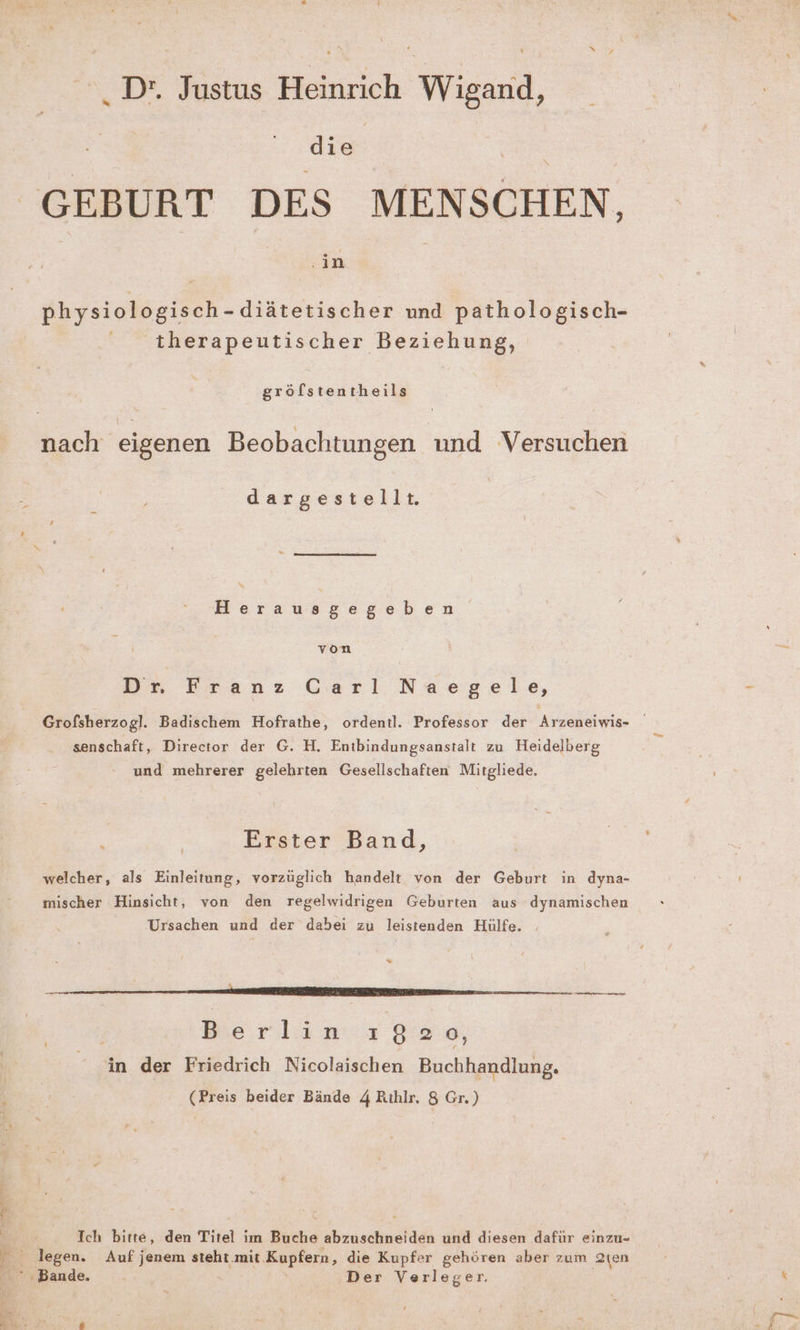 . D'. Justus Heinrich Wigand, die GEBURT DES MENSCHEN, | un | Ars R - dläzerigcher und pathologisch- ' therapeutischer Beziehung, gröfstentheils nach eigenen Beobachtungen und Versuchen dargestellt. Herausgegeben von Br Eranz Gari Naegele, Grofsherzogl. Badischem Hofrathe, ordentl. Professor der Arzeneiwis- senschaft, Director der G. H. Entbindungsanstalt zu Heidelberg und mehrerer gelehrten Gesellschaften Mitgliede. Erster Band, welcher, als Einleitung, vorzüglich handelt von der Geburt in dyna- mischer Hinsicht, von den regelwidrigen Geburten aus dynamischen Ursachen und der dabei zu leistenden Hülfe. “> EEE nn — Berlinc 92e, - in der Friedrich Nicolaischen Buchhandlung. (Preis beider Bände 4 Rıhlr. 8 Gr.) Pr ; x Ich bitte, den Titel im Buche abzuschneiden und diesen dafür einzu- legen. Auf jenem steht.mit.Kupfern, die Kupfer gehören aber zum 2ien Bande Der Verleger. - “ ee . ; re ” > Are Au; s