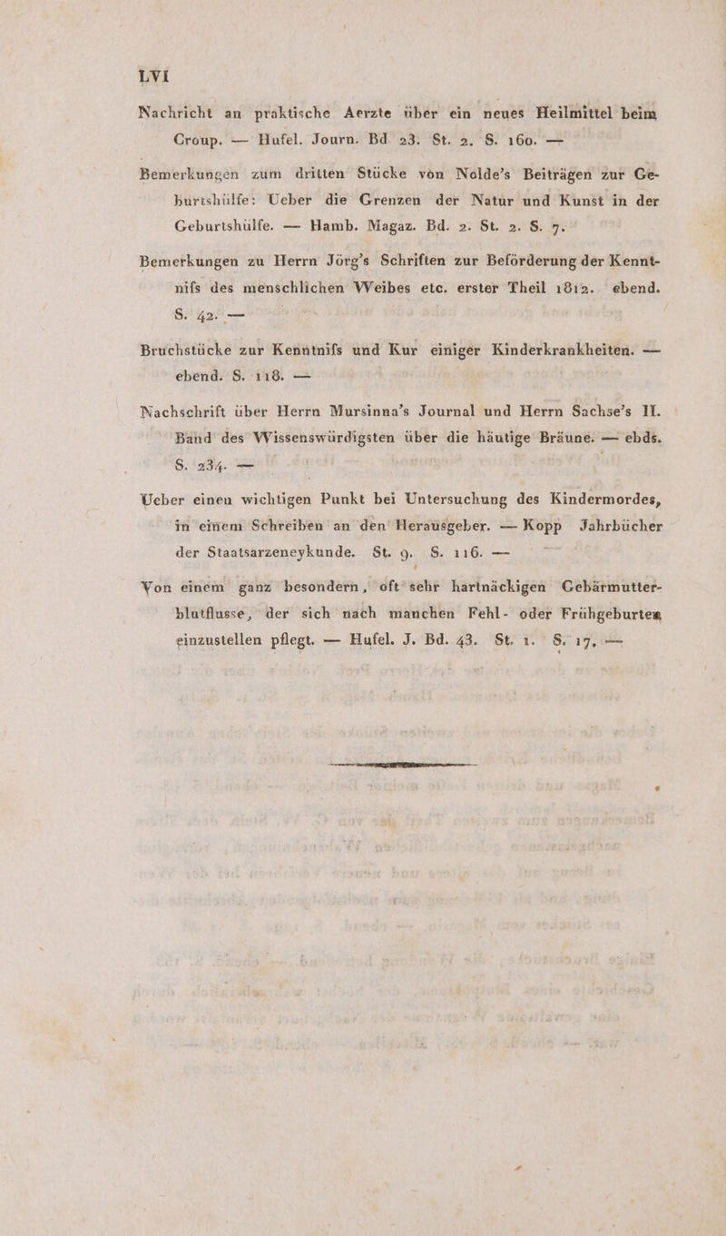 Nachricht an praktische Aerzte über ein neues Heilmittel beim Croup. — Hufel. Journ. Bd. 23. St. 2. S. ı60. — Bemerkungen zum dritten Stücke von Nolde’s Beiträgen zur Ge- burtshülfe: Ueber die Grenzen der Natur und Kunst in der Geburtshulfe. — Hamb. Magaz. Bd. >. St. 2. S$. 7. Bemerkungen zu Herrn Jörg’s Schriften zur Beförderung der Kennt- nifs des menschlichen Weibes etc. erster Theil ı8ı2. ebend. S. Aa Bruchstücke zur Kenntnifs und Kur einiger Kinderkrankheiten. — ebend. 8. ı18. — Nachschrift über Herrn Mursinna’s Journal und Herrn Sachse’s I. Band des Wissenswürdigsten über die häutige Bräune. — ebds. S. 234. — Ueber einen wichtigen Punkt bei Untersuchung des Kindermordes, in eiriem Schreiben an den Herausgeber. — Kopp Jahrbücher der Staatsarzeneykunde. St. 9. 8. 116. — Von einem ganz besondern,, 'oft’sehr hartnäckigen Gebärmutter- blutflusse, “der sich nach manchen Fehl- oder Frühgeburtea einzustellen pflegt. — Hufel. J. Bd. 43. St. ı. 8.17, —