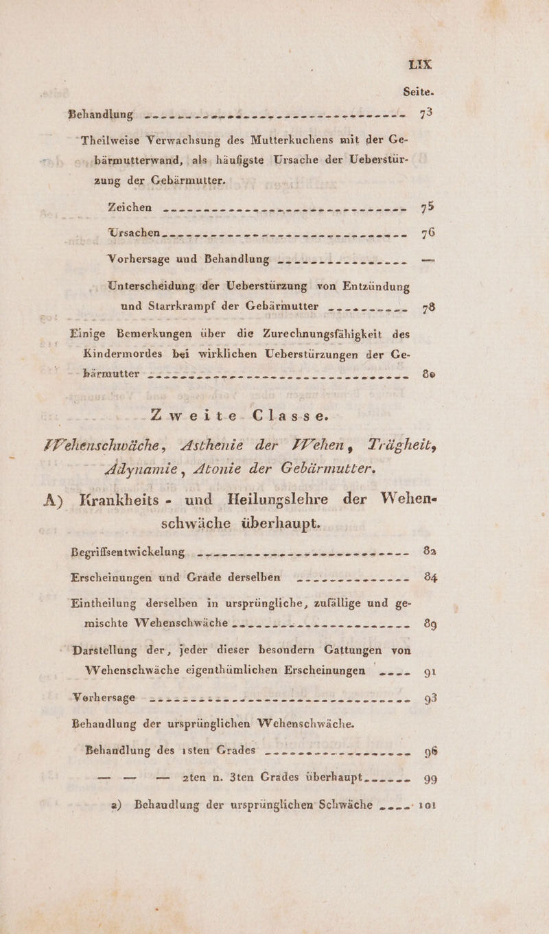 Seite. Behandlung ------ -- ee SrLEii.z DAR E “Theilweise Verwachsung des Mutterkuchens mit der Ge- bärmutterwand, ‚als, häufigste Ursache der Ueberstur- zung der Gebärmutter. Wera a li hen a Zu En ae 7> Nuss en a au a 76 ‘Vorhersage und Behandlung =» > os 52 oo 920.0 Unterscheidung der Ueberstürzung von Entzündung und Starrkrampf der Gebärmutter .._........ 78 Einige Bemerkungen über die Zurechnungsfähigkeit des Kindermordes bei wirklichen Ueberstürzungen der Ge- ee ERS NGE / ‚Zweite-Classe. FPehenschwäche, Asthenie der FVehen, Trägheit, ddynamie , Atonie der Gebärmutter. A) Krankheits - und Heilungslehre der Wehen- schwäche überhaupt. Begriffsentwickelung 2 --- -- -- -- ee 82 Erscheinungen und Grade derselben --_.----------- 54 Eintheilung derselben in ursprüngliche, zufällige und ge- mischte Weheusdhhwäche U. 3, u. 222.2 ...222. 89 Darstellung der, jeder dieser besondern Gattungen von Wehenschwäche eigenthümlichen Erscheinungen Be Qi Morbessago - Sana sauer MITIEIILIDL EI II > 93 Behandlung der ursprünglichen Wehenschwäche. Behandlung des ısten Grades ------ -- -- -- -..... ai 96 — — — zten n. 3ten Grades überhaupt... 99 a) Behaudlung der ursprünglichen Schwäche _..... 101