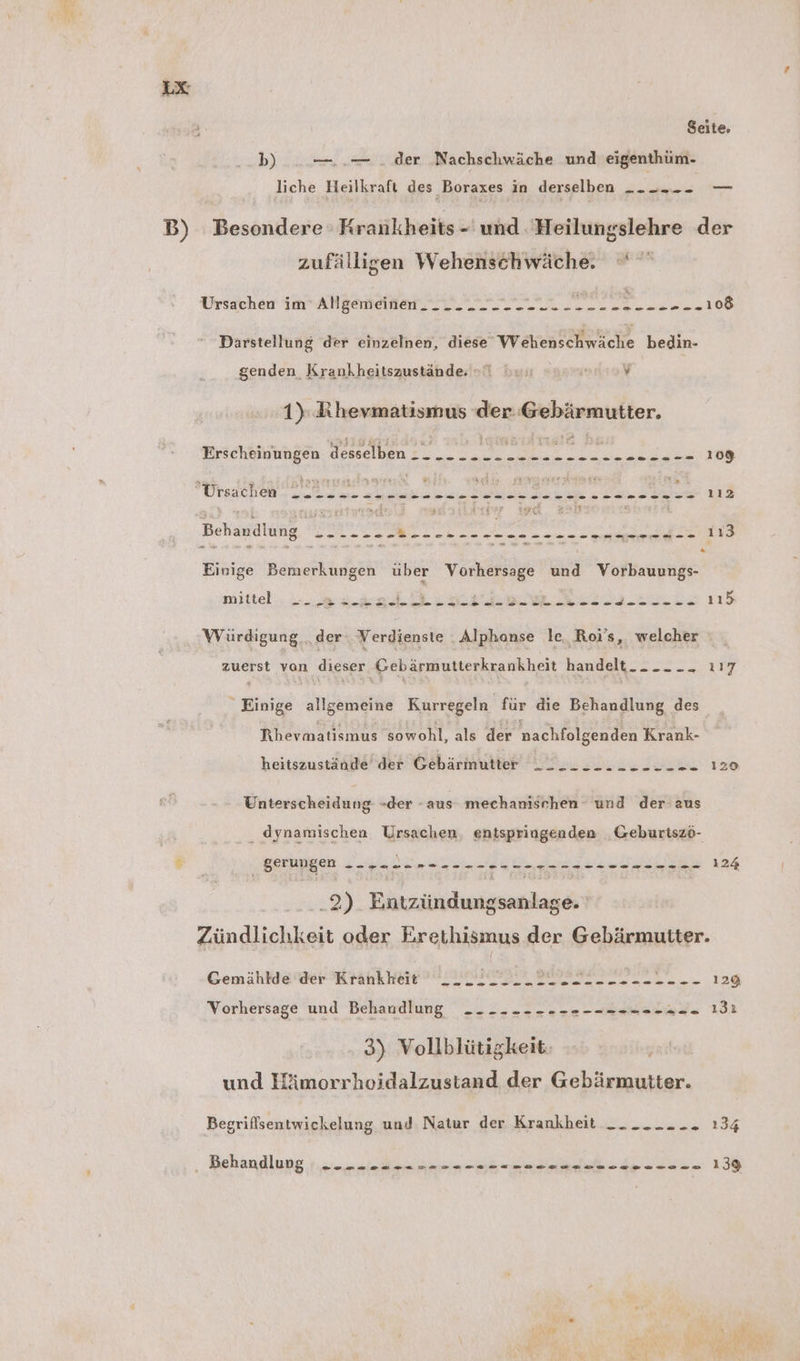 Seite. b) —..— . der Nachschwäche und eigenthüm- liche Heilkraft des Boraxes in derselben _- -... — B) Besondere Krankheits - und 'Heilungslehre der zufälligen Wehenschwäche. Ursachen im Allgemeinen. __. - - - -.- Krk Mae UT Darstellung der einzelnen, diese Wehenschwäche bedin- genden Krankheitszustände = hu ns v 1): Khevmatismus der. Gebärmutter. Erscheinungen desselben EEE ES a Se Se ee u TTSACHEM. uw a en ae ae ee Be 112 Behandlung _-...-- a ne as BER Br n: Einige Bemerkungen über Vorhersage und Vorbauungs- mittel ». ei... ii ae et N BE NEED 115 Würdigung „der: Verdienste . Alphanse le. Roj’s, welcher zuerst von dieser Gebärmutterkrankheit handelt Einige allgemeine Kurregeln für die Behandlung des Rhevmatismus sowohl, als der nachfolgenden Krank- heitszustände der Gebärmutter Unterscheidung -der -aus mechanischen und der aus dynamischen Ursachen. entspringenden Geburtszö- © _ gerungen a Dan A ..2- 22-02-2000. 124 .2) Entzündungsanlage. Zündlichkeit oder Erethismus der Gebärmutter. Gemählde der Krankheit LI REED 22 2 en... 128 Vorhersage und Behandlung _- ---- ------- ==>. ı3ı 3) Vollblütigkeit. und Hämorrhoidalzustand der Gebärmutter. Begriffsentwickelung und Natur der Krankheit __ _.-. - - 134 ‚ Behandlung un udn rn 1