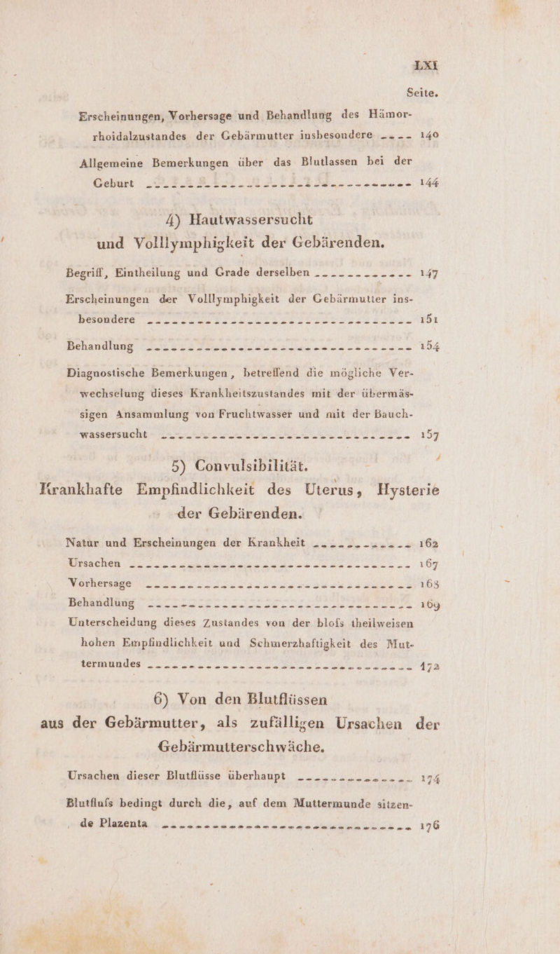 Seite. Erscheinungen, Vorhersage und Behandlung des Hämor- rhoidalzustandes der Gebärmutter insbesondere __. _- 140 Allgemeine Bemerkungen über das Blutlassen bei der Geburt „MER PIH MAIL TIL» > JESLELEG 4) Hautwassersucht und Volllymphigkeit der Gebärenden. Begriff, Eintheilung und Grade derselben -. .- -- -- -- -- 147 Erscheinungen der Volllymphigkeit der Gebärmutier ins- BesaBaete. IC DEU EI IEN IT EDS SEN. ı5ı Behandlung Dr. m as wa a N ns I 2 154 Diagnostische Bemerkungen, betreflend die mögliche Ver- wechselung dieses Krankheitszustandes mit der übermäs- sigen Ansammlung von Fruchtwasser und mit der Bauch- wassersucht - Zau a N TERE > 157 5) Convulsibilität. Firankhafte Empfindlichkeit des Uterus, Hysterie der Gebärenden. Natur und Erscheinungen der Krankheit ui 9 Bues 162 1 EEE RR ED GENE ER ZB nl a SE 167 Vorhersagen on. „ersehen ra 163 TR a ee ee ee ee 109 Unterscheidung dieses Zustandes von der blofs theilweisen hohen Empfindlichkeit und Schmerzhaftigkeit des Mut- BERHUBUES La N N ET Ey 6) Von den Blutflüssen aus der Gebärmutter, als zufälligen Ursachen der Gebärmutierschwäche. Ursachen dieser blutllüsse überhaupt: --- - :...,; RN 174 Blutflufs bedingt durch die, auf dem Muttermunde siizen-