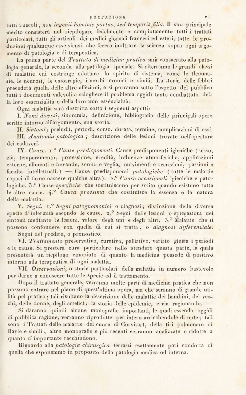 tulli i secoli • nuli ingenìi honiùiìs partus^ sed iemporis filia. Il suo principale merito consisterà nel riepilogare fedelmente e compiutamente tutti i trattali particolari, tutti gli articoli dei medici giornali francesi ed esteri, tutte le pro- duzioni qualunque esse siensi che fecero inoltrare la scienza sopra ogni argo- mento di patologia e di terapeutica. La prima parte del Trattato di medicina pratica sarà consacrato alla pato- logia generale, la seconda alla patologia speciale. Si riterranno le grandi classi di malattie cui costringe adottare lo spirito di sistema, come le flemma- sie, le neurosi, le emorragie, i morbi cronici e simili. La storia delle febbri precederà quella delle altre affezioni, e si porranno sotto Taspetto del pubblico tutti i documenti valevoli a sciogliere il problema oggidì tanto combattuto del- la loro essenzialità o della loro non essenzialità. Ogni malattia sarà descritta sotto i seguenti aspetti: I. Nomi diversi^ sinonimia, definizione, bibliografia delle principali opere scritte intorno alfargomento, sua storia. IL Sintomi^ preludi!, periodi, corso, durata, termine, complicazioni di essi. III. Anatomia patologica j descrizione delle lesioni trovate nelfapertura dei cadaveri. IV. Cause. i.° Cause predisponenti. Cause predisponenti igieniche (sesso, età, temperamento, professione, eredità, influenze atmosferiche, applicazioni esterne, alimenti e bevande, sonno e veglia, movimenti e secrezioni, passioni e facoltà intellettuali. ) — Cause predisponenti patologiche ( tutte le malattie capaci di farne nascere qualche altra). 2.*^ Cause occasionali igieniche e pato- logiche. 3.*^ Cause specifiche che sostituiscono per solito quando esistono tutte le altre cause. 4*^ Causa prossima che costituisce la essenza e la natura delia malattia. V. Segni. 1.^ Segni paio gnomonici o diagnosi ; distinzione delle diverse specie d’infermità secondo le cause. clS Segni delle lesioni o spiegazioni dei sintomi mediante le lesioni, valore degli uni e degli altri. 5.*^ Malattie che si possono confondere con quella di cui si tratta , o diagnosi differenziale. Segni del predire, o pronostico. VI. Trattamento preservativo, curativo, palliativo, variato giusta i periodi e le cause. Si presterà cura particolare nello stendere questa parte, la quale presenterà un riepilogo compiuto di quanto la medicina possédé di positivo intorno alla terapeutica di ogni malattia. VII. Osservazioni.) o storie particolari della malattia in numero bastevole per darne a conoscere tutte le specie ed il trattamento. Dopo il trattato generale, verranno molte parti di medicina pratica che non possono entrare nel piano di quest’ultima opera, ma che saranno di grande uti- lità pel pratico * tali risultano la descrizione delle malattie dei bambini, dei vec- chij delle donne, degli artefici^ la storia delle epidemie, e via ragionando. Si daranno quindi alcune monografie importanti, le quali essendo oggidì di pubblica ragione, verranno riprodotte per intero arricchendole di note j tali sono i Trattati delle malattie del cuore di Corvisart, della tisi polmonare di Bayle e simili ; altre monografie e più recenti verranno analizzate e ridotte a quanto d’importante racchiudono. Riguardo alla patologia chirurgica terrassi esattamente pari condotta di quella che esponemmo in proposito della patologia medica od interna.