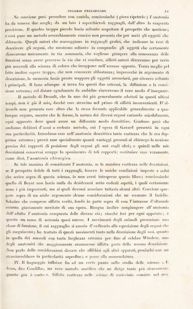 t l ^^e conviene però procedere eoa cautela, conciossiaehè ( giova ripeterlo ) T anatomia Jia da temere due scogli; da un lato i soperclnevoli ragguagli, dall’altro la esagerata precisione. 11 quadro troppo piccolo lascia soltanto sospettare il prospetto che contiene; e così pure un metodo soverchiamente conciso non presenta che per metà gli oggetti che abbraccia. Quegli autori che scarseggiano in ragguagli grafici, che indicano in vece di descrivere gli organi, che mostrano soltanto in compendio gli oggetti che certamente dissecarono unicamente in via sommaria, che vogliono giungere alla conoscenza delle funzioni senza avere percorso la via che vi conduce, siffatti autori diverranno per certo più nocevoli alla scienza di coloro che incappano nell’eccesso opposto. Torna meglio pel fatto inoltre sapere troppo, che non conoscere abbastanza; imperocché in argomento di descrizione, la memoria lascia presto scappare gli oggetti secondarii, per ritenere soltanto i principali. 11 bene adunque si trova fra questi due estremi, la diffusione e la conci- sione estrema; col distare egualmente da ambidue rinverremo il vero modo d’insegnare. 11 metodo di Desault, che fu uno dei più generalmente adottati in questi ultimi tempi, non è già il mio^ dacché esso strascina nel primo di siffatti inconvenienti. D’al- tronde non presenta esso altro che la stessa formula applicabile generalmente a qua- lunque organo, mentre che le forme, la natura dei diversi organi variando mirabilmente, ogni apparato deve quasi avere un differente modo descrittivo. Confesso però che andiamo debitori d’assai a codesto metodo, cui l’opera di Gavard presentò in ogni sua particolarità. Introdusse esso nell’anatomia descrittiva tanta esattezza che le era dap- prima estranea ; provò esso specialmente cpianti vantaggi presenti al chirurgo la nozione precisa dei rapporti di posizione degli organi gli uni cogli altri; e quindi nelle mie descrizioni conservai sempre lo sponimenlo di tali rapporti; costituisce esso Azeramente, come dissi, V anatomia chirurgica. Se tale maniera di considerare l’anatomia, se la massima esattezza nelle descrizioni, se il prospetto fedele di tutti i ragguagli, fossero le uniche condizioni imposte a colui che scrive sopra di cjuesta scienza, io non avrei intrapreso questo libro ; conciossiaché quello di Boyer non lascia nulla da desiderarsi sotto codesti aspetti, i eguali certamente sono i più importanti, ma ai quali devonsi associare tuttavia alcuni altri. Conviene spar- gere sopra di un arido argomento alcune considerazioni che ne scemano il fastidio. Sabatier che comprese siffatta verità, fondò in parte sopra di essa l’interesse d’altronde cotanto giustamente meritato di sua opera. Bisogna inoltre congiungere all’anatomia dell’adulto l’anatomia comjrarata delle diverse età; ciocché feci per ogni apparato; é questo un ramo di notomia quasi nuovo. I movimenti degli animali presentano una classe di funzione, il cui ragguaglio si associa d’ ordinario alla esposizione degli organi che gii eseguiscono; ho trattato di questi movimenti tanto nella descrizione degli ossi, quanto in cpiella dei muscoli con tanta larghezza estranea per fino al celebre Winslovv, uno <legli anatomici che maggiormente avanzarono siffatta parte della umana descrizione. Non parlo delle considerazioni diverse che affibbiai agli altri apparali, posciaché esse mi slrascinerelibcro in particolarità superflue ; e passo alla nomenclatura. IV. 11 linguaggio influisce fin ad un cerio punto sullo studio delle scienze. desso, dice Condillac, un vero metodo analilico die ne dirige tanto più sicuiamenie quanto più é esalto •>’>. Sifftlla esattezza nelle scienze di raziocinio consiste nel non