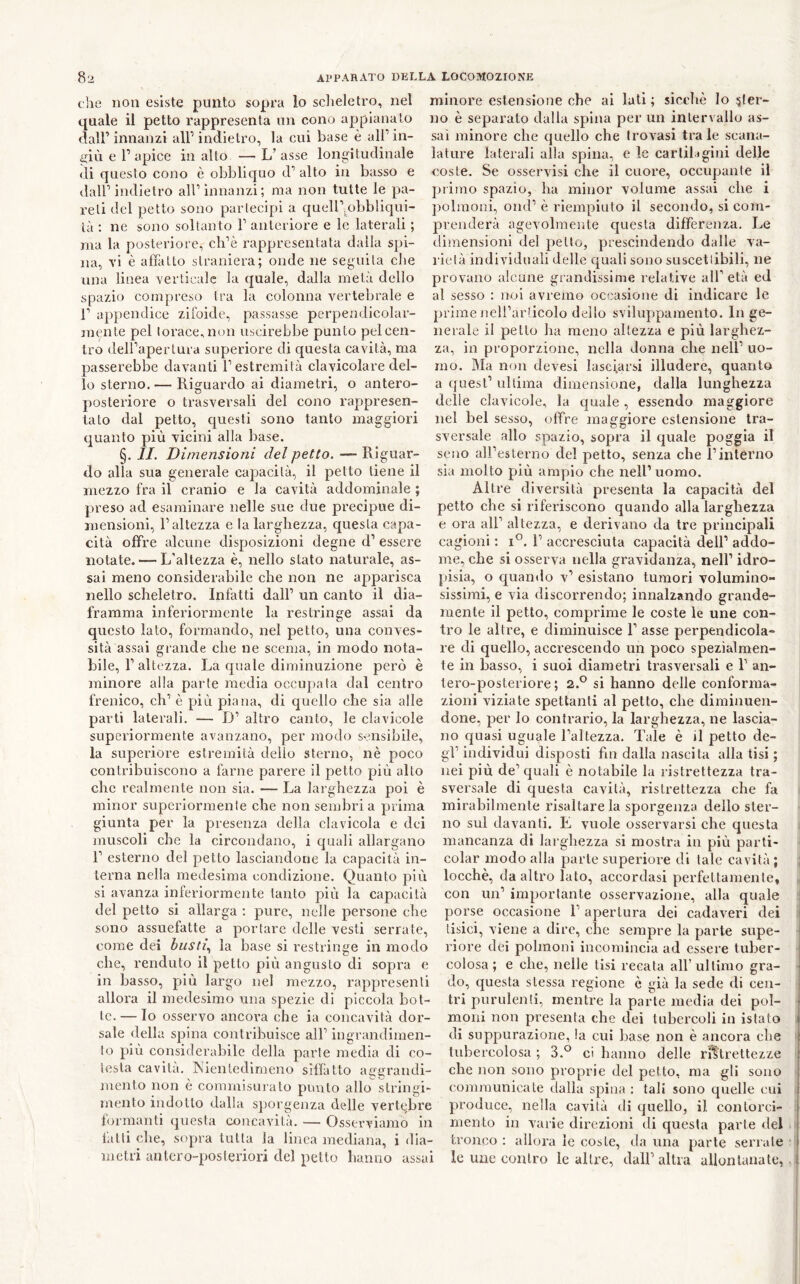 che non esiste punto sopra io sclieletro, nel quale il petto rappresenta un cono appianato <lair innanzi all’indietro, la cui base è all’in- sali e 1’ apice in alto — L’ asse longitudinale di questo cono è obbliquo d’ alto in basso e dall’indietro all’innanzi; ma non tutte le pa- reti del petto sono partecipi a queir.obbliqui- là ; ne sono soltanto 1’ anteriore e le laterali ; ma la posteriore, ch’è rappresentata dalla spi- na, vi è affatto straniera; onde ne seguila che una linea verticale la quale, dalla metà dello spazio compreso tra la colonna vertebrale e r appendice zifoide, passasse perpendicolar- jnente pel torace, non uscirebbe punto pel cen- tro dell’apertura superiore di questa cavità, ma passerebbe davanti l’estremità clavicolare del- lo sterno. — Riguardo ai diametri, o antero- posteriore o trasversali del cono rappresen- tato dal petto, questi sono tanto maggiori quanto più vicini alla base. §. II. Dimensioni del petto. — Riguar- do alla sua generale capacità, il petto tiene il mezzo fra il cranio e la cavità addominale ; preso ad esaminare nelle sue due precipue di- mensioni, l’altezza e la larghezza, questa capa- cità offre alcune disposizioni degne d’ essere notate. — L’altezza è, nello stato naturale, as- sai meno considerabile die non ne apparisca nello scheletro. Infatti dall’ un canto il dia- framma inferiormente la restringe assai da questo lato, formando, nel petto, una conves- sità assai grande ehe ne scema, in modo nota- bile, l’altezza. La quale diminuzione però è minore alla parte media occupata dal centro frenico, eh’ è più piana, di quello che sia alle parti laterali. — D’ altro canto, le clavicole superiormente avanzano, per modo sensibile, la superiore estremità delio sterno, nè poco contribuiscono a farne parere il petto più alto che realmente non sia. — La larghezza poi è minor superiormente che non sembri a prima giunta per la presenza della clavicola e dei muscoli che la circondano, i quali allargano r esterno del petto lasciandone la eapacità in- terna nella medesima condizione. Quanto più si avanza inferiormente tanto più la capacità del petto si allarga ; pure, nelle persone che sono assuefatte a portare delle vesti serrate, come dei busti., la base si restringe in modo che, renduto il petto più angusto di sopra e in basso, più largo nel mezzo, rappresenti allora il medesimo una spezie di piccola bot- te. — Io osservo ancora che ia concavità dor- sale della spina contribuisce all’ ingrandinien- lo più considerabile della parte media di co- iesla cavita. INienledimeno siflàtto a{;grandi- mento non è commisui ato punto allo stringi- mento indotto dalla sjjorgenza delle vertebre formanti questa concavità. — Osserviamo in latti che, sopra tutta la linea mediana, i dia- metri antcro-posleriori del petto hanno assai minore estensione che ai lati; sicché Io .^ler- no è separato dalla spina per un intervallo as- sai minore che quello che trovasi traie scana- lature laterali alla spina, e le carliligini delle coste. Se osservisi che il cuore, occupante il primo spazio, ha minor volume assai che i polmoni, ond’ è riempiuto il secondo, si com- prenderà agevolmente questa differenza. Le dimensioni del petto, prescindendo dalle va- rietà individuali delle quali sono suscettibili, ne provano alcune grandissime relative all’età ed al sesso : noi avremo occasione di indicare le primeueU’articolo dello sviluppamento. Inge- nerale il petto ha meno altezza e più larghez- za, in proporzione, nella donna che nell’ uo- mo. Ma non devesi lasciarsi illudere, quanto a quest’ ultima dimensione, dalla lunghezza delle clavicole, la quale , essendo maggiore nel bel sesso, offre maggiore estensione tra- sversale allo spazio, sopra il quale poggia il seno all’esterno del petto, senza che l’intèrno sia molto più ampio che nell’uomo. Altre diversità presenta la capacità del petto che si riferiscono quando alla larghezza e ora all’ altezza, e derivano da tre principali cagioni : 1’ accresciuta capacità dell’ addo- me, che si osserva nella gravidanza, nell’ idro- pisia, o quando v’ esistano tumori volumino- sissimi, e via discorrendo; innalzando grande- mente il petto, comprime le coste le une con- tro le altre, e diminuisce 1’ asse perpendicola- re di quello, accrescendo un poco spezialmen- te in basso, i suoi diametri trasversali e 1’ an- tero-posteriore ; 2.° si hanno delle conforma- zioni viziate spettanti al petto, che diminuen- done, per Io contrario, la larghezza, ne lascia- no quasi uguale l’altezza. Tale è il petto de- gl’ individui disposti fin dalla nascita alla tisi ; nei più de’quali è notabile la ristrettezza tra- sversale di questa cavità, ristrettezza che fa mirabilmente risaltare la sporgenza dello ster- no sul davanti. E vuole osservarsi ehe questa mancanza di larghezza si mostra in più parti- colar modo alla parte superiore di tale cavità ; locchè, da altro lato, accordasi perfettamente, con un’ importante osservazione, alla quale porse occasione 1’ apertura dei cadaveri dei tisici, viene a dire, che sempre la parte supe- riore dei polmoni incomincia ad essere tuber- colosa ; e che, nelle lisi recata all’ultimo gra- do, questa stessa regione è già la sede di cen- tri purulenti, mentre la parte media dei pol- moni non presenta che dei tubercoli in istato di suppurazione, la cui base non è ancora che tubercolosa ; 3.° ci hanno delle ristrettezze che non sono proprie del petto, ma gli sono comraunicale dalla spina : tali sono quelle cui produce, nella cavità di quello, il contorci- mento in varie direzioni di questa parte del tronco : allora le coste, da una parte seriale le une contro le altre, dall’altra allontanate,