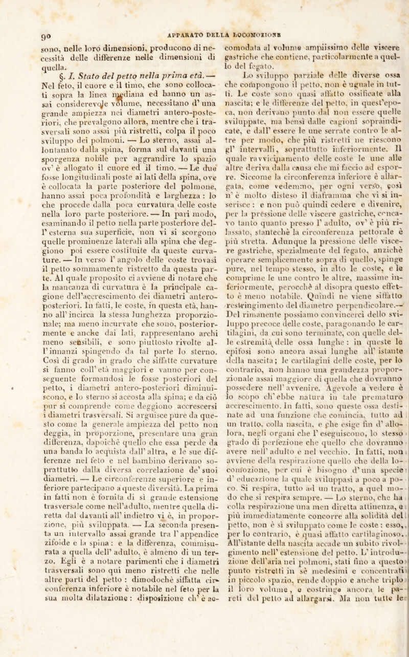 90 sono, nelle loro diraensionî, producono di ne- cessità delle didereu/e nelle dimensioni di quella. §. /. Stato del petto nella prima età.— Nel feto, il cuore e il timo, che sono colloca- li sopra la linea n|ediana ed hanno un as- sai considerevcyie vmume, necessitano d’ una erande ampiezza nei diametri anlero-posfe- riori, che preval^mno allora, mentre che i tra- sversali sono assai pili ristretti, colpa il poco sviluppo dei polmoni. — Lo sterno, assai al- lontanato dalla spina, forma snl davanti una sporgenza nobile per aggrandire lo spazio ov’è allogato il cuore ed il timo. — Le due fosse longitudinali poste ai lati della spiina, ove è collocata la parte posteriore del polmone, hanno assai poca profondità e larghezza : lo che procede tlalla poca curvatura delle coste nella loro parte posteriore. — In pari modo, esaminando il petto nella parte posteriore del- r esterna sua supertìcie, non vi si scorgono quelle prominenze laterali alla spina che ileg- giono poi essere costituite da queste curva- ture.— In verso T angolo delle coste trovasi il petto sommamente ristretto da questa par- te. Al quale proposito ci avviene di notare che la mancanza di curvatura è la principale ca- gione dell’accrescimento dei diametri antero- posteriori. In fatti, le coste, in questa età, han- no all’incirca la stessa lunghezza proporzio- nale; ma meno incurvate che sono, posterior- mente e anche dai lati, rappresentano archi meno sensibili, e sono piuttosto rivolte al- l’innanzi spingendo da tal parte lo storno. Così di grado in grado die silfitte curvature si fanno coll’età maggiori e vanno per con- seguente formandosi le fosse piosteriori del petto, i diametri antero-posteriori diminui- scono, e lo sterno si accosta alia spina; e da ciò pur si comprende come deggiono accrescersi i diametri trasversali. Si arguisce pure da que- sto come la generale ampiezza del petto non deggia, in proporzione, presentare una gran dillcreuza, dapoichè quello che essa perde da una banda lo acquista dall’altra, e le sue dif- ferenze nel feto e nel bambino derivano so- prattutto dalla diversa correlazione de’ suoi diametri. — Ije circonferenze superiore e in- feriore partecipano a queste diversità. La prima in fatti non è fornita di sì grande estensione trasversale come nell’adulto, mentre quella di- retta dal davanti all’indietro vi è, in propor- zione, più sviluppata. — La seconda presen- ta un intervallo assai grande tra 1’appendice ziloide e la spina : e la ditferenza, commisu- rala a quella dell’ adulto, è almeno di un ter- zo. Egli è a notare parimenti che i diametri trasversali sono qui meno ristretti che nelle altre parti del petto : dimodoché silfatta cir*- conferenza inferiore è notabile nel feto per la sua molta dilatazione : disposizione eh’ è ac- comodala al volume anipiissimo delle viscere gastriclie che contiene, particolarmente a quel- lo del fegato. JjO sviluppo parziale d.clle diverse ossa che compongono il petto, non è uguale in tut- ti. Le coste sono ipiasi allatto ossiiìcate alla nascita; e le ditrerenze del petto, in quesl’ejio- ca. non derivano punto dal non essere quelle sviluppate, ma bensì dalle cagioni sopraindi- cate, e dall’ essere le ime serrate conil o le al- tre per modo, che più ristretti ne riescono gl’ intervalli, soprattutto inferiormente. 11 quale ravvicÿianiento d.clle coste le uno alle altre deriva dalla causa clic mi f.iccio ad espor- re. Siccome la circonferenza inferiore è allar- gata, come vedemmo, j^er ogni vors’o, vosi 11’ è molto disteso il diaframma che vi si in- serisce : e non può (piindi cedere e divenire, per la pressione delle viscere gastriche, conca- A o tanto quanto presse) 1’ adulto, ov' (' più ri- lassato, stantechè la circonferenza pettorale è più stretta. Admujue la pressione delle visce- re gastriche, spezialmente del fegato, anziché operare semplicemente sopra di (]uollo, spinge pure, nel tempo stesso, in alto le coste, e le comprime le une contri'* le altre, massime in- foriormeiite, perocché al disopra questo cllet- lo (^ mono notabile. Quindi nc viene sitlàtlo rcsl.ringimcnto del di.uuetro perpendicolare.— Del rimanente possiamo con vincerci dello svi- luppo precoce delle coste, paragonando le car- tilagini, da cui sono terminate, con quelle del- le estremità (Ielle ossa lunghe: in ([lU'ste lo cpifosi sono ancora assai lunghe all’ istante (lell.i nascita; le cartilagini ({(die coste, }ier lo contrario, non hanno una grandezza propor- zionale assai maggiori' di (piella che dovranno possedere nell'avvenire. Agevole a vedevo è 10 K'opo eh'ebbe natur.i in tale prcmatar(> accrescimento. In fatti, sono (pieste ossa desti- nale ad una funzione clic comincia, tutto ad . un tratto, colla nascita. (' phe esige fin d’allo- lora, negli organi che 1’esegnisoono, lo stesso * grado di pcrl'ezione che (pu'llo che dovranno avere nell’adulto e nel vecchio. In fatti, non. avviene della rcsjiira/.ione quello che della lo- com’ozione. peroni t' his(*gno d’una specie d’educazione la ipialc s\ilnppasi a poco a po- co. Si respira, tutto ad un tratto, a quel ino- ' do che si respira sempre. — Lo sterno, che ha . colla respirazione una mon diretta attinenza, et pivi immediatamente concorre alla solidità delli petto, non è sì sviluppato come le coste : esso, ' per lo contrario, è quasi atVatto earlilaglnoso..j All’istante della nascita accade un subito rivid- 1 gimenlo nell’estensione del petto. L’introdu- | zione dell’aria nei polmoni, stati fino a questo'i| punto ristretti in s(ì medesimi e conccnIrati' ili piccolo spazio, rende doppio e anche triplo 11 loro volume , 0 costringa ancor.i le pa- ■ reti del petto ad allargar.si. àia non tulle le