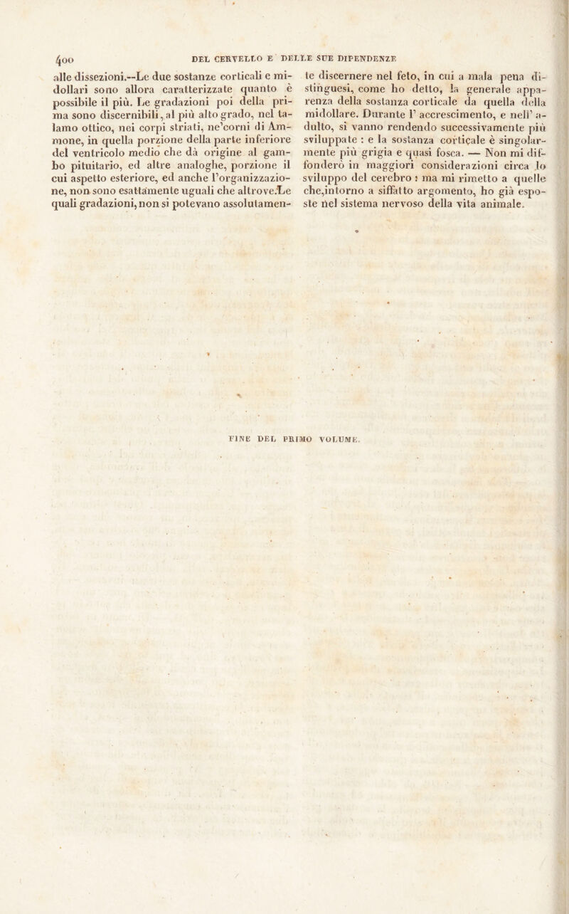 DEL CERTELLO E DELLE SUE DIPENDENZE 4o(> aile dissezioni.—Le due sostanze corticali e mi- dollari sono allora caratterizzate quanto è possibile il più. Le gradazioni poi della pri- ma sono discernibili, al più alto grado, nel ta- lamo ottico, nei corpi striati, ne’corni di Am- inone, in quella porzione della parte inferiore dei ventricolo medio che dcà origine al gam- bo pituitario, ed altre analoghe, porzione il cui aspetto esteriore, ed anche l’organizzazio- ne, non sono esattamente uguali che altrove.Le quali gradazioni, non si potevano assolutamen- te discernere nel feto, in cui a mala pena di- stinguesi, come ho detto, la generale appa- renza della sostanza corticale da quella della midollare. Durante 1’ accrescimento, e nell’ a- dulto, si vanno rendendo successivamente più sviluppate : e la sostanza corticale è singolar- mente più grigia e quasi fosca. — Non mi dif- fonderò in maggiori considerazioni circa lo sviluppo del cerebro • ma mi rimetto a quelle che,intorno a siffatto argomento, ho già espo- ste nel sistema nervoso della vita animale. » FINE 1>EL PRIMO VOLUME*