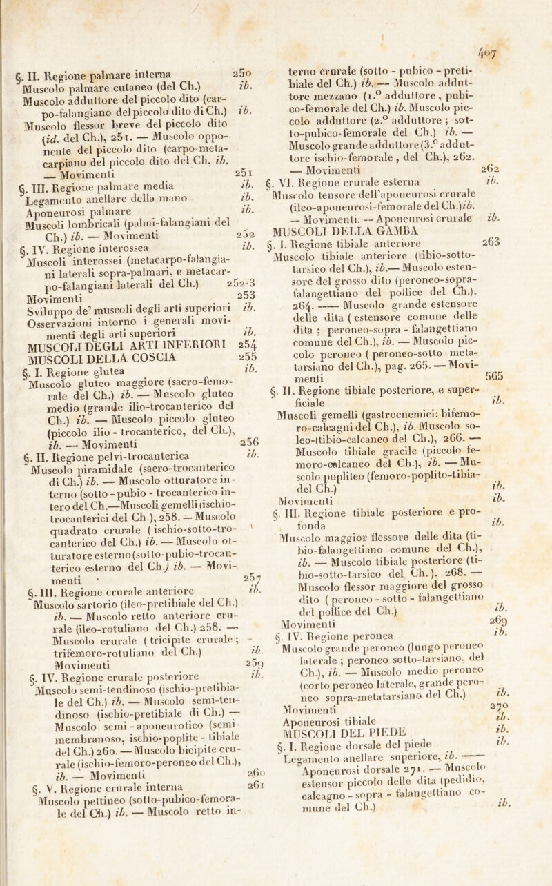 / 4 «7 25o ih. ih. 25i ih. ih. ih. 262 ih. ih. 254 255 ih. §. II. Regione palmare interna Muscolo palmare cutaneo (del Ch.) Muscolo adduttore del piccolo dito (car- po-falangiano del piccolo dito di Ch.) Muscolo flessor breve del piccolo dito {id. del Ch.), 251. — Muscolo oppo- nente del piccolo dito (carpo meta- carpiano del piccolo dito del Ch, ih. Movimenti III. Regione palmare media Legamento anellare della mano Aponeurosi palmare Muscoli lombricali (palmi-falangiani del Ch.) ih. — Movimenti §. IV. Regione inlerossea Muscoli interossei (metacarpo-falangia- ni laterali sopra-palmari, e metacar- po-falangiani laterali del Ch.) 252-3 Movimenti , . Sviluppo de’ muscoli degli arti superiori ih. Osservazioni intorno i generali movi- menti degli arti superiori MUSCOLI DEGLI ARTI INFERIORI MUSCOLI DELLA COSCIA §. I. Regione glutea Muscolo gluteo maggiore (sacro-temo- raie del Ch.) ih. ^ Muscolo gluteo medio (grande ilio-trocanterico del Ch.) ih. — Muscolo piccolo gluteo (piccolo ilio - trocanterico, del Ch.), ih. — Movimenti §. IL Regione pelvi-trocanterica Muscolo piramidale (sacro-trocanterico di Ch.) ih. — Muscolo otturatore in- terno (sotto-pubio - trocanterico in- tero del Ch.—Muscoli gemelli (ischio- trocanterici del Ch.), 258. — Muscolo quadrato crurale ( ischio-sotto-tro- canterico del Ch,) ih. — Muscolo ot- turatore esterno (sotto-pubio-trocan- terico esterno del Ch.^ ih. — Movi- menti §. 111. Regione crurale anteriore Muscolo sartorio (ileo-pretibiale del Ch.) ih. — Muscolo retto anteriore cru- rale (ileo-rotuliano del Ch.) 258. — Muscolo crurale (tricipite crurale; trifemoro-rotuliano del Ch.) Movimenti §. IV. Regione crurale posteriore Muscolo serai-tendinoso (ischio-pretibia- le del Ch.) ih. — Muscolo semi-ten- dinoso (ischio-pretibiale di Ch.) -— Muscolo semi - aponeurotico (semi- membranoso, ischio-poplite - tibiale del Ch.) 260. — Muscolo bicipite cru- rale (ischio-femoro-peroneo del Ch.), ih. — Movimenti §. V. Regione crurale interna Muscolo pettineo (sotto-pubico-feraora- le del CE.) ih. — Muscolo retto in- 256 ih. 257 ih. ih. 25«) ih. 260 261 terno crurale (sotto - pubico - preti- biale del Ch.) ih. Muscolo addut- tore mezzano (i.® adduttore, pubi- co-femorale del Ch.) ih. Muscolo pic- colo adduttore (2.^^ adduttore ; sot- to-pubico-femorale del eh.) ih. — Muscolo grande adduttore (3.° addut- tore ischio-femorale , del Ch.), 262. — Movimenti VI. Regione crurale esterna Muscolo tensore deU’aponeurosi crurale (ileo-aponeurosi-femorale del Ch.)/Z>. — Movimenti. — Aponeurosi crurale MUSCOLI DELLA GAMBA 1. Regione tibiale anteriore Muscolo tibiale anteriore (tibio-sotto- tarsico del Ch.), ih.— Muscolo esten- sore del grosso dito (peroneo-sopra- falangeltiaiio del pollice del Ch.). 264. —— Muscolo grande estensore delle dita ( estensore comune delle dita ; peroneo-sopra - falangettiano comune del Ch.), ih. — Muscolo pic- colo peroneo ( peroneo-sotto meta- tarsiano del Ch.), pag. 265. — Movi- menti §. II. Regione tibiale posteriore, e super- ficiale Muscoli gemelli (gastrocnemici: bifemo- ro-calcagni del Ch.), Muscolo so- leo-(tibio-calcaneo del Ch.), 266. — Muscolo tibiale gracile (piccolo fe- moro-oalcaneo del Ch.), ih. •— Mu- scolo popliteo (femoro'poplito-tibia- del Ch.) Movimenti III. Regione tibiale posteriore e pro- fonda Mescolo maggior flessore delle dita (ti- bio-falangettiano comune del Ch.), ih. — Muscolo tibiale posteriore (ti- bio-sotto-tarsico del Ch. ), 268. Muscolo flessor maggiore del grosso dito ( peroneo - sotto - falangettiano del pollice del Ch.) Movimenti §. IV. Regione peronea Muscolo grande peroneo (lungo peroneo laterale ; peroneo sotto-tarsiano, del Ch.), ih. — Muscolo medio peroneo (corto peroneo laterale, grande pero- neo sopra-metatarsiano del Ch.) Movimenti Aponeurosi tibiale MUSCOLI DEL PIEDE §. I. Regione dorsale del piede Legamento anellare superiore, ih. Aponeurosi dorsale 271. - Muscolo estensor piccolo delle dila (pedidio, calcagno - sopra - falangettiano co- mune del Ch.) 262 ih. ih. 26S 565 ih. ih. ih. ih. ih. 269 ih. ih. 270 ih. ih. ih. ih.