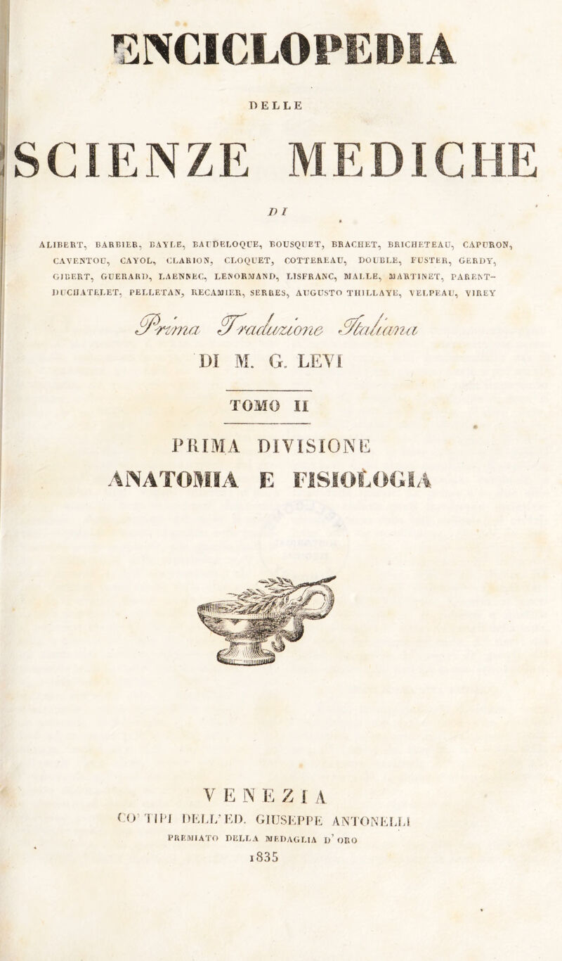 'SNCICLOPEOÎA DELLE SCIENZE MEDICHE DI * ALIBERT, BARBIEE, BAYLE, BALDELOQUE, BOUSQUET, BRACHET, BRICHETEAU, CAPURON, CAVENTOU, CAYOL, CLARION, CROQUET, COTTEREAU, DOUBLE, FCSTER, GERDY, GIBERT, GUERARD, LAENNEC, LENORMAND, LISFRANC, MALLE, MARTINET, PARENT- DLCIIATELET, PELLETAN, RECAMIER, SERRES, AUGUSTO THILLAYE, YELPEAU, YIREY ^■rtma ^mdu/uo7i6 ’^U/ana DI M. G. LETI TOMO II PRIMA ANATOMIA DIVISIONE B FISIOLOGIA VENEZIA ItKl.r/KI). GlUSKPPIi AiN'rONt,!J,l PREMIATO DELLA MEDAGLIA d’ORO l835