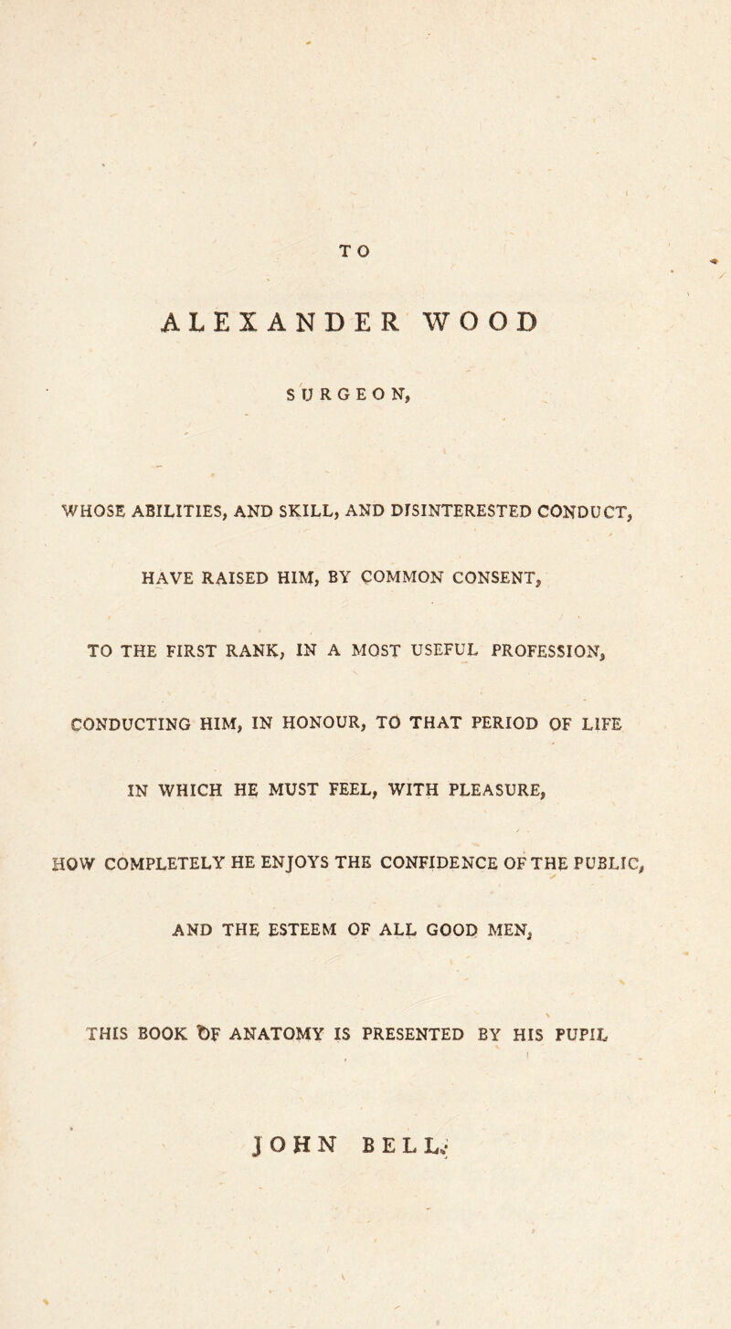 ALEXANDER WOOD SURGEON, WHOSE ABILITIES, AND SKILL, AND DISINTERESTED CONDUCT, HAVE RAISED HIM, BY COMMON CONSENT, TO THE FIRST RANK, IN A MOST USEFUL PROFESSION, CONDUCTING HIM, IN HONOUR, TO THAT PERIOD OF LIFE IN WHICH HE MUST FEEL, WITH PLEASURE, HOW COMPLETELY HE ENJOYS THE CONFIDENCE OF THE PUBLIC, AND THE ESTEEM OF ALL GOOD MEN, \ THIS BOOK t)F ANATOMY IS PRESENTED BY HIS PUPIL , I JOHN BELL.; V