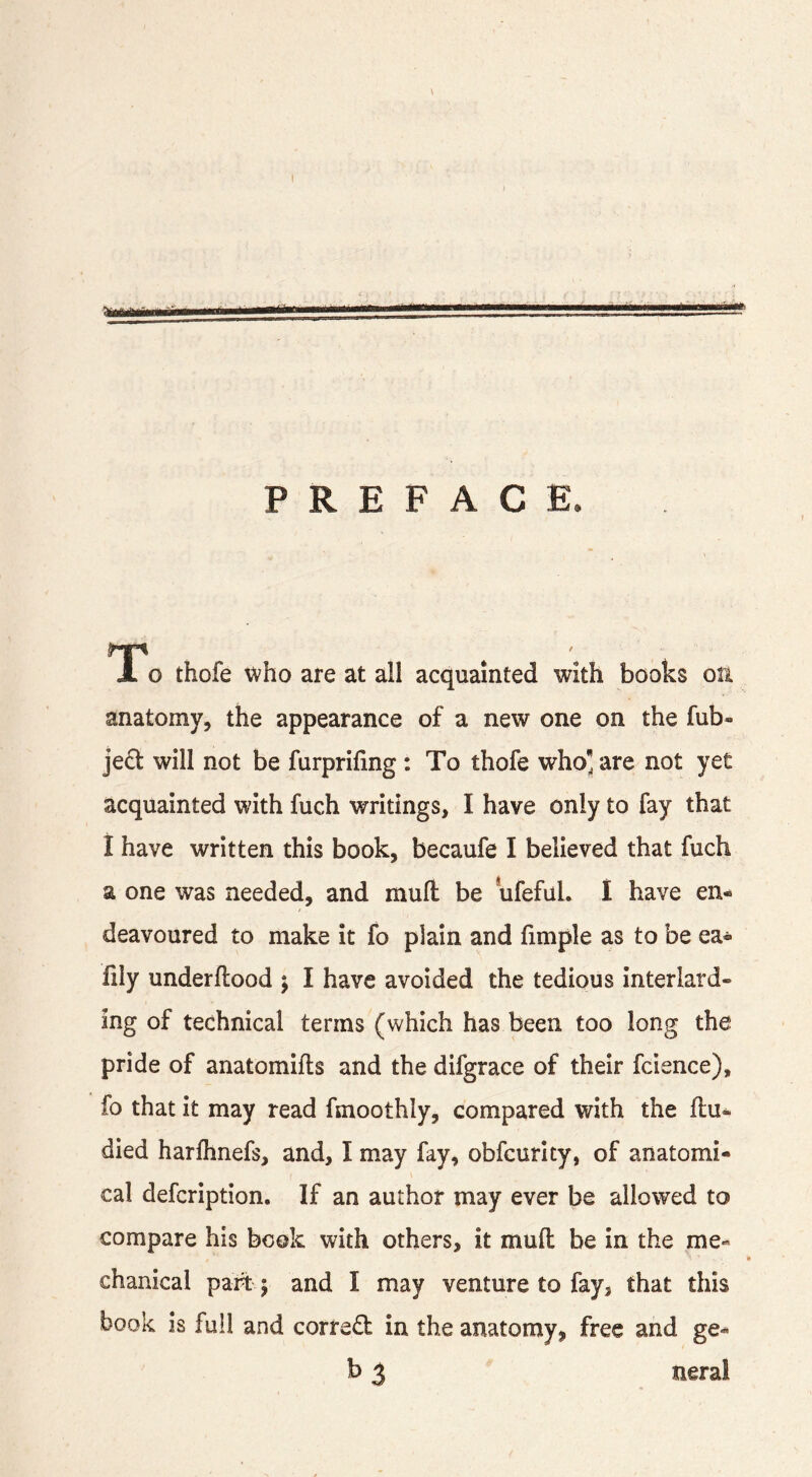 PREFACE. lo thofe who are at all acquainted with books on anatomy, the appearance of a new one on the fub- jeft will not be furprifing : To thofe who are not yet acquainted with fuch writings, I have only to fay that i have written this book, becaufe I believed that fuch a one was needed, and mull be ufefuL I have en- deavoured to make it fo plain and fimple as to be ea- fily underflood j I have avoided the tedious interlard- ing of technical terms (which has been too long the pride of anatomifls and the difgrace of their fcience), fo that it may read fmoothly, compared with the flu- died harfhnefs, and, I may fay, obfcurlty, of anatomi- cal defcription. If an author may ever be allowed to compare his book with others, it mufl be in the me- chanical part y and I may venture to fay, that this book is full and correct in the anatomy, free and ge- b 3 neral